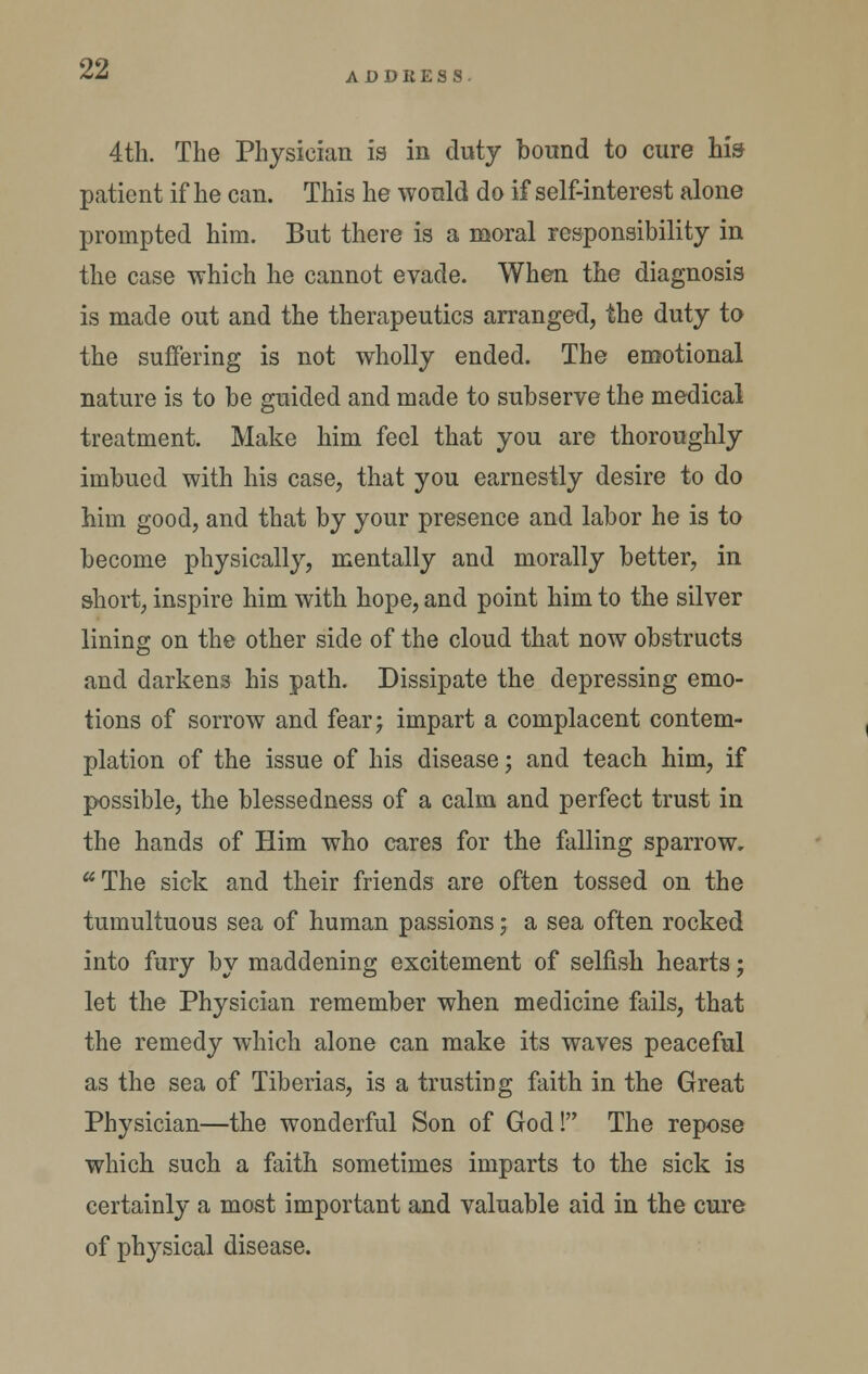 ADDRESS 4th. The Physician is in duty hound to cure his patient if he can. This he would do if self-interest alone prompted him. But there is a moral responsibility in the case which he cannot evade. When the diagnosis is made out and the therapeutics arranged, the duty ta the suffering is not wholly ended. The emotional nature is to be guided and made to subserve the medical treatment. Make him feel that you are thoroughly imbued with his case, that you earnestly desire to do him good, and that by your presence and labor he is to become physically, mentally and morally better, in short, inspire him with hope, and point him to the silver lining on the other side of the cloud that now obstructs and darkens his path. Dissipate the depressing emo- tions of sorrow and fear; impart a complacent contem- plation of the issue of his disease; and teach him, if possible, the blessedness of a calm and perfect trust in the hands of Him who cares for the falling sparrow, **The sick and their friends are often tossed on the tumultuous sea of human passions; a sea often rocked into fury by maddening excitement of selfish hearts; let the Physician remember when medicine fails, that the remedy which alone can make its waves peaceful as the sea of Tiberias, is a trusting faith in the Great Physician—the wonderful Son of God! The repose which such a faith sometimes imparts to the sick is certainly a most important and valuable aid in the cure of physical disease.