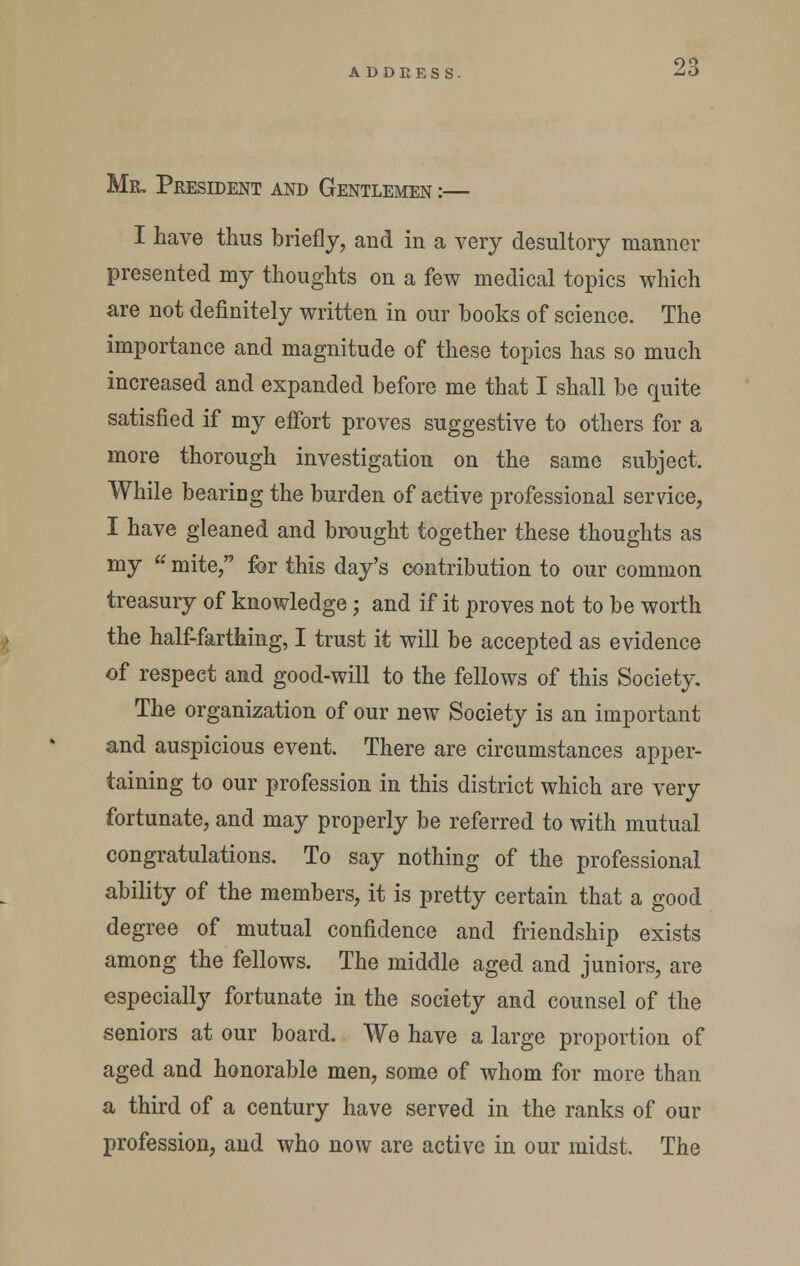 Mr. President and Gentlemen :— I have thus briefly, and in a very desultory manner presented my thoughts on a few medical topics which are not definitely written in our books of science. The importance and magnitude of these topics has so much increased and expanded before me that I shall be quite satisfied if my effort proves suggestive to others for a more thorough investigation on the same subject. While bearing the burden of active professional service, I have gleaned and brought together these thoughts as my  mite, for this day's contribution to our common treasury of knowledge; and if it proves not to be worth the half-farthing, I trust it will be accepted as evidence of respect and good-will to the fellows of this Society. The organization of our new Society is an important and auspicious event. There are circumstances apper- taining to our profession in this district which are very fortunate, and may properly be referred to with mutual congratulations. To say nothing of the professional ability of the members, it is pretty certain that a good degree of mutual confidence and friendship exists among the fellows. The middle aged and juniors, are especially fortunate in the society and counsel of the seniors at our board. We have a large proportion of aged and honorable men, some of whom for more than a third of a century have served in the ranks of our profession, and who now are active in our midst. The