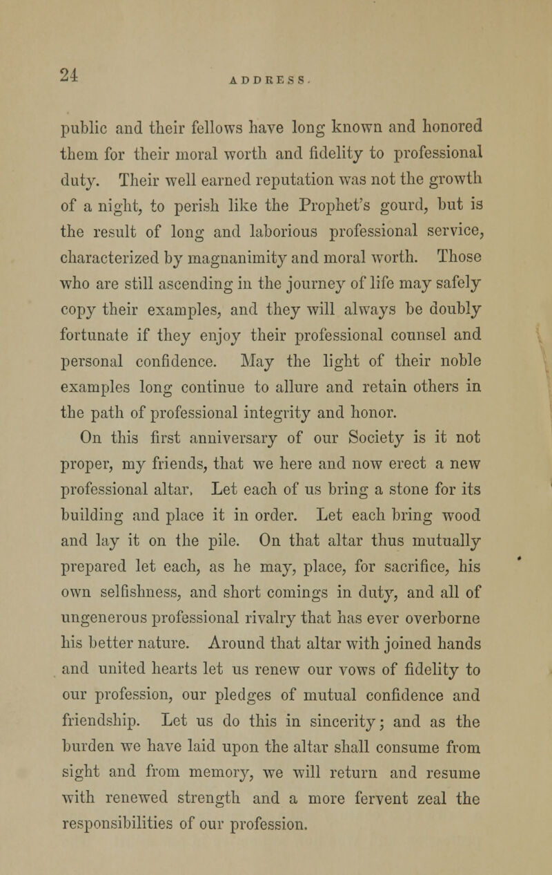 ADDRESS public and their fellows have long known and honored them for their moral worth and fidelity to professional duty. Their well earned reputation was not the growth of a night, to perish like the Prophet's gourd, but is the result of long and laborious professional service, characterized by magnanimity and moral worth. Those who are still ascending in the journey of life may safely copy their examples, and they will always be doubly fortunate if they enjoy their professional counsel and personal confidence. May the light of their noble examples long continue to allure and retain others in the path of professional integrity and honor. On this first anniversary of our Society is it not proper, my friends, that we here and now erect a new professional altar, Let each of us bring a stone for its building and place it in order. Let each bring wood and lay it on the pile. On that altar thus mutually prepared let each, as he may, place, for sacrifice, his own selfishness, and short comings in duty, and all of ungenerous professional rivalry that has ever overborne his better nature. Around that altar with joined hands and united hearts let us renew our vows of fidelity to our profession, our pledges of mutual confidence and friendship. Let us do this in sincerity; and as the burden we have laid upon the altar shall consume from sight and from memory, we will return and resume with renewed strength and a more fervent zeal the responsibilities of our profession.