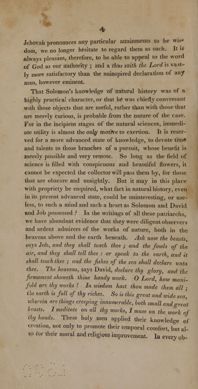 Jehovah pronounces any particular attainments to be wis* dom, we no longer hesitate to regard them as such. It is always pleasant, therefore, to be able to appeal to the word of God as our authority ; and a thus saith the Lord is vast- ly more satisfactory than the uninspired declaration of any man, however eminent. That Solomon's knowledge of natural history was of a highly practical character, or that he was chiefly conversant with those objects that are useful, rather than with those that are merely curious, is probable from the nature of the case. For in the incipient stages of the natural sciences, immedi- ate utility is almost the onty motive to exertion. It is reser- ved for a more advanced state of knowledge, to devote time and talents to those branches of a pursuit, whose benefit is merely possible and very remote. So long as the field of science is filled with conspicuous and beautiful flowers, it cannot be expected the collector will pass them by, for those that are obscure and unsightly. But it may in this place with propriety be enquired, what fact in natural history, even in its present advanced state, could be uninteresting, or use- less, to such a mind and such a heart as Solomon and David and Job possessed ? In the writings of all these patriarchs, we have abundant evidence that they were diligent observers and ardent admirers of the works of nature, both in the heavens above and the earth beneath. Ask now the beasts says Job, and they shall teach thee ; and the fowls of the air, and they shall tell thee : or speak to the earth, and it shall teach thee ; and the fishes of the sea shall declare unto thee. The heavens, says David, declare thy glory, and the firmament shoiveth thine handy work. O Lord, how mani- fold are thy works ! In wisdom, hast thou made them all • the earth is full of thy riches. So is this great and wide sea, wherein are things creeping innumerable, both small and great leasts. I meditate on all thy works, I muse on the work of thy hands. These holy men applied their knowledge of creation, not only to promote their temporal comfort, but al- so tor their moral and religious improvement. la every ob-