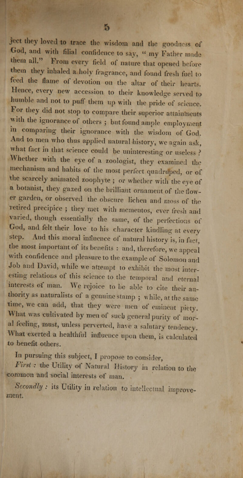 ject they loved to trace the wisdom and the goodness of God, and with filial confidence to say,  my Father made them all. From every field of nature that opened before them they inhaled a holy fragrance, and found fresh fuel to feed the flame of devotion on the altar of their hearts. Hence, every new accession to their knowledge served to humble and not to puff them up with the pride of science. For they did not stop to compare their superior attainments with the ignorance of others ; but found ample employment in comparing their ignorance with the wisdom of God. And to men who thus applied natural history, we again ask, what fact in that science could be uninteresting or useless ? Whether with the eye of a zoologist, they examined the mechanism and habits of the most perfect quadruped, or of the scarcely animated zoophyte ; or whether with the eye of a botanist, they gazed on the brilliant ornament of the flow- er garden, or observed the obscure lichen and moss of the retired precipice ; they met with mementos, ever fresh and varied, though essentially the same, of the perfections of God, and felt their love to his character kindling at every step. And this moral influence of natural history is, in fief the most important of its benefits : and, therefore, we appeal with confidence and pleasure to the example of Solomon and Job and David, while we attempt to exhibit the most inter- esting relations of this science to the temporal and eternal interests of man. We rejoice to be able to cite their au- thority as naturalists of a genuine stamp ; while, at the same time, we can add, that they wore men of eminent piety. What was cultivated by men of such general purity of mor- al feeling, must, unless perverted, have a salutary tendency. What exerted a healthful influence upon them, is calculated to benefit others. In pursuing this subject, I propose to consider, Fir* : the Utility- of Natural History in relation to the common and social interests of man. Secondly : its Utility in relation to intellectual improve- ment.