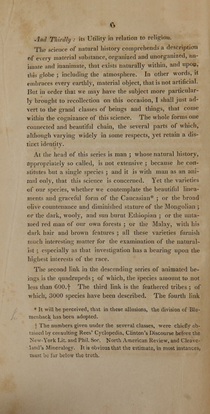 And Tldnlhj : its Utility in relation to religion. The science of natural history comprehends a description of every material substance, organized and unorganized, an- imate and inanimate, that exists naturally within, and upon, this globe ; including the atmosphere. In other words, it embraces every earthly, material object, that is not artificial. But in order that we may have the subject more particular- ly brought to recollection on this occasion, I shall just ad- vert to the grand classes of beings and things, that come within the cognizance of this science. The whole forms one connected and beautiful chain, the several parts of which, although varying widely in some respects, yet retain a dis- tinct identity. At the head of this series is man ; whose natural history, Appropriately so called, is not extensive ; because he con- stitutes but a single species ; and it is with man as an ani- mal only, that this science is concerned. Yet the varieties of our species, whether we contemplate the beautiful linea- ments and graceful form of the Caucasian* ; or the broad olive countenance and diminished stature of the Mongolian ; or the dark, wooly, and sun burnt Ethiopian ; or the unta- med red man of our own forests ; or the Malay, with his dark hair and brown features ; all these varieties furnish much interesting matter for the examination of the natural- ist ; especially as that investigation has a bearing upon the highest interests of the race. The second link in the descending series of animated be- ings is the quadrupeds; of which, the species amount to not less than 600.f The third link is the feathered tribes ; of which, 3000 species have been described. The fourth link * It will be perceived, that in these allusions, the division of Blu- menback has been adopted. | The numbers given under the several classes, were chiefly ob- tained by consulting Rees' Cyclopedia, Clinton's Discourse before the New-York Lit. and Phil. Soc. North American Review, and Cleave- land's Mineralogy. It is obvious that the estimate, in most instances* must be far below the truth.