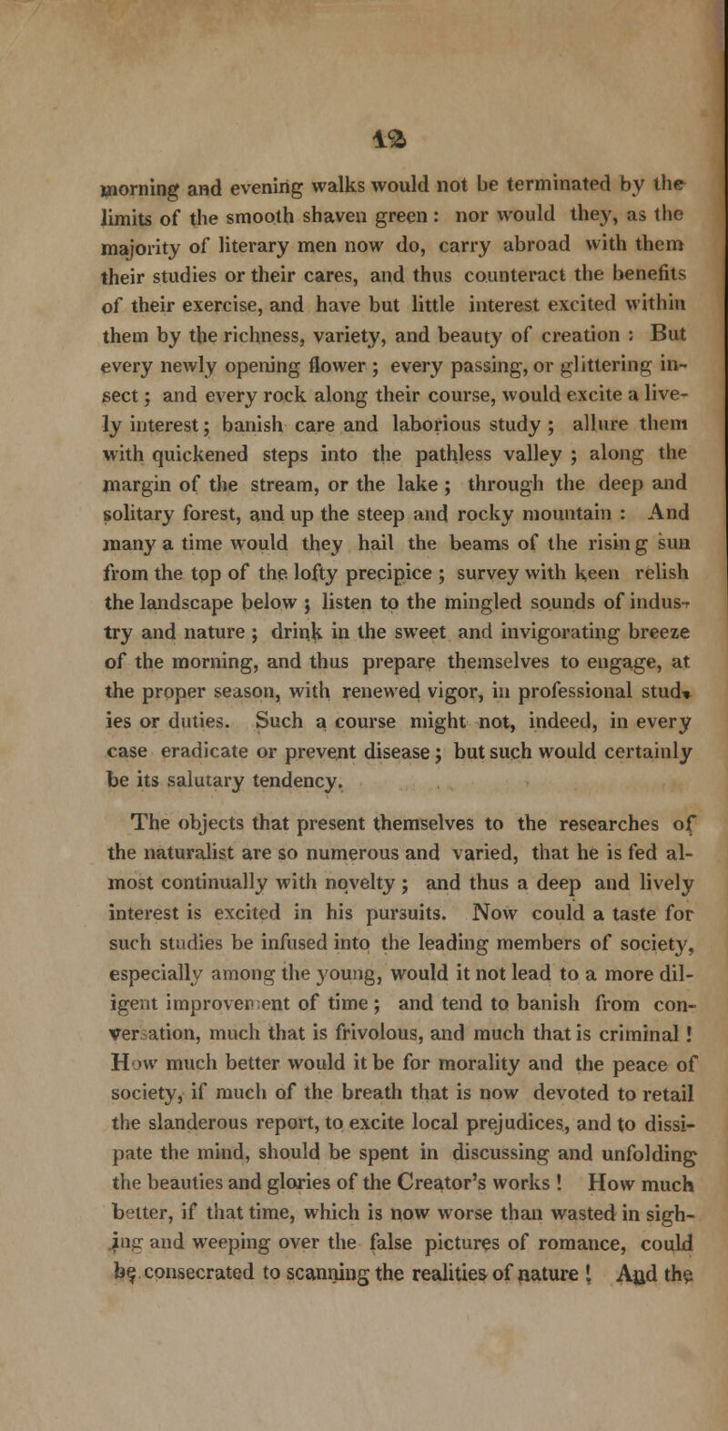 morning and evening walks would not be terminated by the limits of the smooth shaven green : nor would they, as the majority of literary men now do, carry abroad with them their studies or their cares, and thus counteract the benefits of their exercise, and have but little interest excited within them by the richness, variety, and beaut}' of creation : But every newly opening flower ; every passing, or glittering in- sect ; and every rock along their course, would excite a live- ly interest; banish care and laborious study ; allure them with quickened steps into the pathless valley ; along the margin of the stream, or the lake ; through the deep and solitary forest, and up the steep and rocky mountain : And many a time would they hail the beams of the risin g sun from the top of the lofty precipice ; survey with keen relish the landscape below ; listen to the mingled sounds of indus-r try and nature ; drink in the sweet and invigorating breeze of the morning, and thus prepare themselves to engage, at the proper season, with renewed vigor, in professional stud* ies or duties. Such a course might not, indeed, in every case eradicate or prevent disease j but such would certainly be its salutary tendency. The objects that present themselves to the researches of the naturalist are so numerous and varied, that he is fed al- most continually with novelty ; and thus a deep and lively interest is excited in his pursuits. Now could a taste for such studies be infused into the leading members of society, especially among the young, would it not lead to a more dil- igent improvement of time ; and tend to banish from con- version, much that is frivolous, and much that is criminal! How much better would it be for morality and the peace of society, if much of the breath that is now devoted to retail the slanderous report, to excite local prejudices, and to dissi- pate the mind, should be spent in discussing and unfolding the beauties and glories of the Creator's works ! How much better, if that time, which is now worse than wasted in sigh- ing and weeping over the false pictures of romance, could be consecrated to scanning the realities of nature t Afld the.