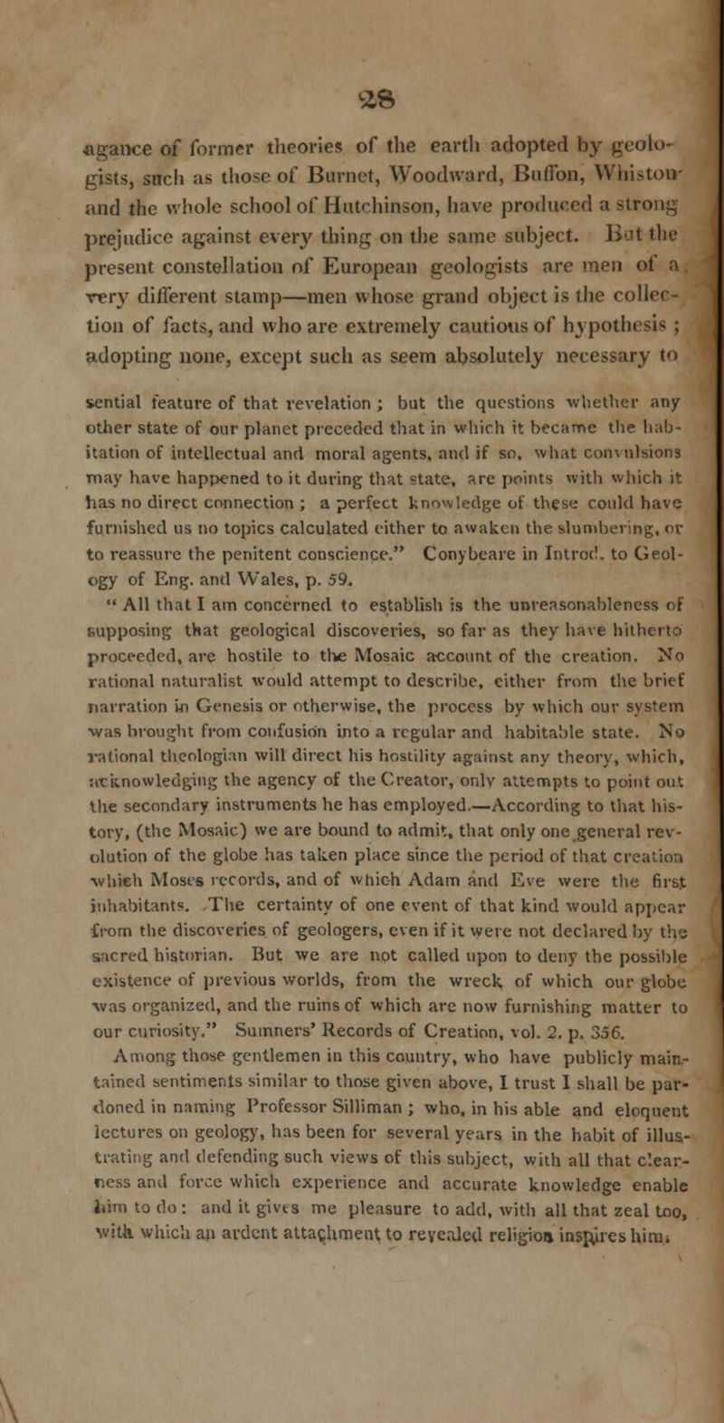 £8 •agance of former theories of the earth adopted by geolo- gists, such as those of Burnet, Woodward, Buflbn, Whiston- and the whole school of Hutchinson, have produced a strong prejudice against every thing on the same subject. But the present constellation of European geologists are men ot rery different stamp—men whose grand object is the collei tion of facts, and who are extremely cautions of hj pothesi^ : adopting none, except such as seem absolutely necessary to sential feature of that revelation ; but the questions whether any- other state of our planet preceded that in which it became the hab- itation of intellectual and moral agents, and if so, what convulsions may have happened to it during that state, are points with which it has no direct connection ; a perfect knowledge of these could have furnished us no topics Calculated either to awaken the slumbering, or to reassure the penitent conscience. Conybeare in Introd. to Geol- ogy of Eng. and Wales, p. 59.  All that I am concerned to establish is the unreasonableness of supposing that geological discoveries, so far as they have hitherto proceeded, are hostile to the Mosaic account of the creation. No rational naturalist would attempt to describe, either from the brief narration in Genesis or otherwise, the process by which our system was brought from confusion into a regular and habitable state. No rational theologian will direct his hostility against any theory, which, acknowledging the agency of the Creator, only attempts to point out the secondary instruments he has employed.—According to that his- tory, (the Mosaic) we are bound to admit, that only one general rev- olution of the globe has taken place since the period of that creation which Moses records, and of which Adam and Eve were the first inhabitants. The certainty of one event of that kind would appear from the discoveries of geologers, even if it were not declared by the sacred historian. But we are not called upon to deny the possible existence of previous worlds, from the wreck of which our globe was organized, and the ruins of which are now furnishing matter to our curiosity. Sumners' Records of Creation, vol. 2. p. 356. Among those gentlemen in this country, who have publicly main- tained sentiments similar to those given above, I trust I shall be par- doned in naming Professor Silliman ; who. in his able and eloquent lectures on geology, has been for several years in the habit of illus- trating and defending such views of this subject, with all that clear- ness and force which experience and accurate knowledge enable htm to do : and it gives me pleasure to add, with all that zeal Loo, with which an ardent attachment to revealed religion insures him;