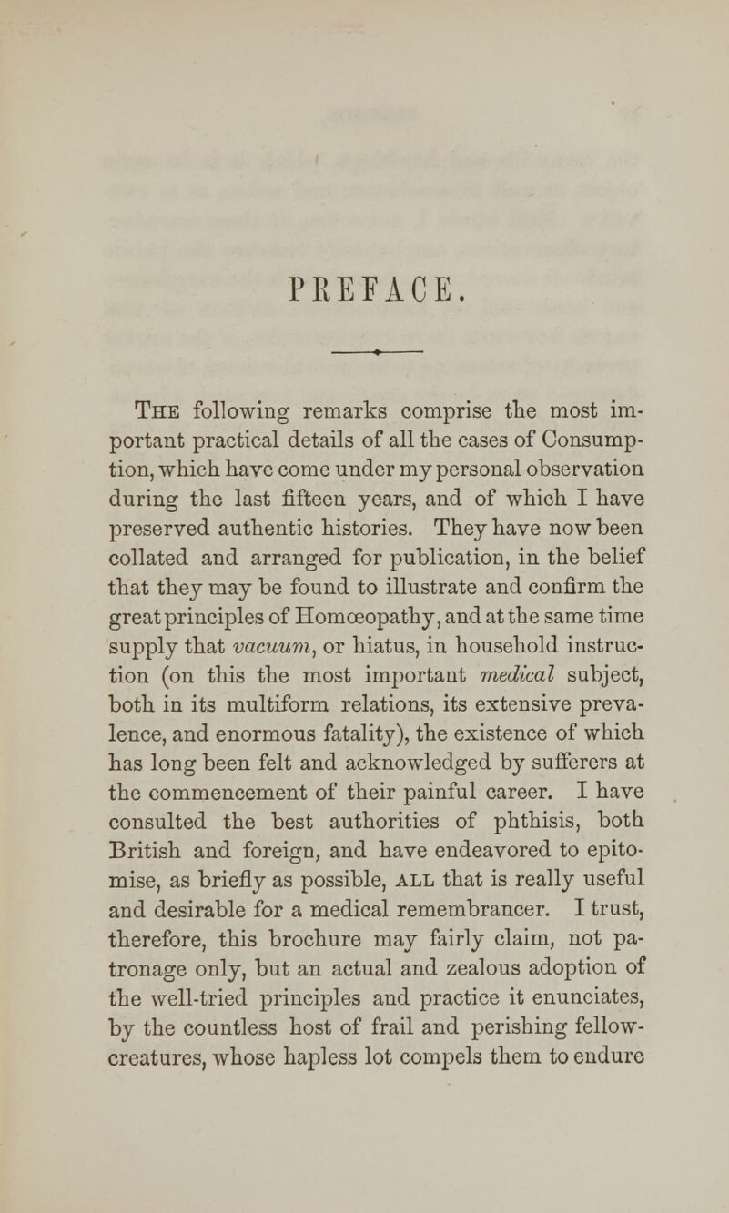 PREFACE. The following remarks comprise the most im- portant practical details of all the cases of Consump- tion, which have come under my personal observation during the last fifteen years, and of which I have preserved authentic histories. They have now been collated and arranged for publication, in the belief that they may be found to illustrate and confirm the great principles of Homoeopathy, and at the same time supply that vacuum, or hiatus, in household instruc- tion (on this the most important medical subject, both in its multiform relations, its extensive preva- lence, and enormous fatality), the existence of which has long been felt and acknowledged by sufferers at the commencement of their painful career. I have consulted the best authorities of phthisis, both British and foreign, and have endeavored to epito- mise, as briefly as possible, all that is really useful and desirable for a medical remembrancer. I trust, therefore, this brochure may fairly claim, not pa- tronage only, but an actual and zealous adoption of the well-tried principles and practice it enunciates, by the countless host of frail and perishing fellow- creatures, whose hapless lot compels them to endure