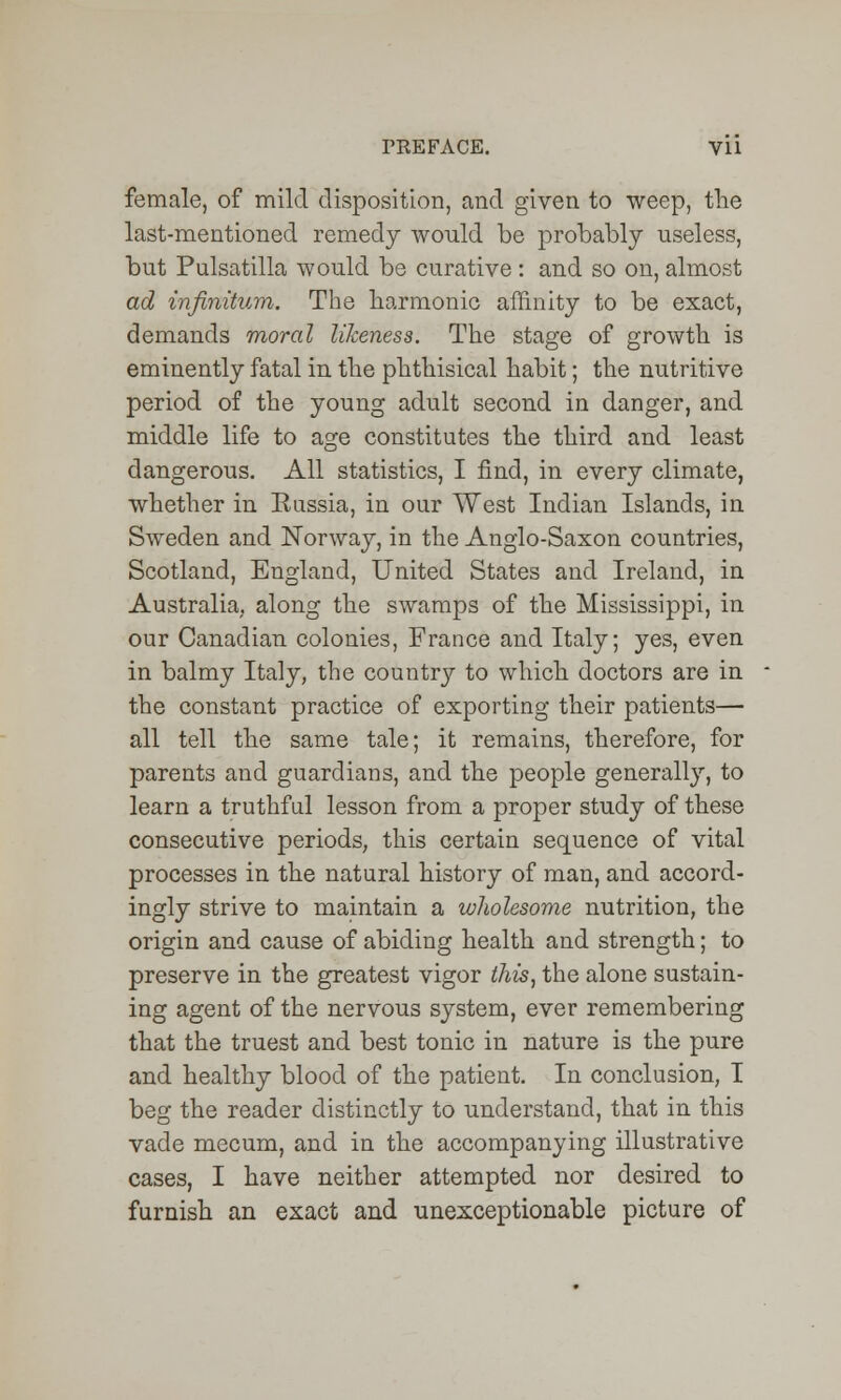 female, of mild disposition, and given to weep, the last-mentioned remedy would be probably useless, but Pulsatilla would be curative : and so on, almost ad infinitum. The harmonic affinity to be exact, demands moral likeness. The stage of growth is eminently fatal in the phthisical habit; the nutritive period of the young adult second in danger, and middle life to age constitutes the third and least dangerous. All statistics, I find, in every climate, whether in Kussia, in our West Indian Islands, in Sweden and Norway, in the Anglo-Saxon countries, Scotland, England, United States and Ireland, in Australia, along the swamps of the Mississippi, in our Canadian colonies, France and Italy; yes, even in balmy Italy, the country to which doctors are in the constant practice of exporting their patients— all tell the same tale; it remains, therefore, for parents and guardians, and the people generally, to learn a truthful lesson from a proper study of these consecutive periods, this certain sequence of vital processes in the natural history of man, and accord- ingly strive to maintain a wholesome nutrition, the origin and cause of abiding health and strength; to preserve in the greatest vigor this, the alone sustain- ing agent of the nervous system, ever remembering that the truest and best tonic in nature is the pure and healthy blood of the patient. In conclusion, I beg the reader distinctly to understand, that in this vade mecum, and in the accompanying illustrative cases, I have neither attempted nor desired to furnish an exact and unexceptionable picture of