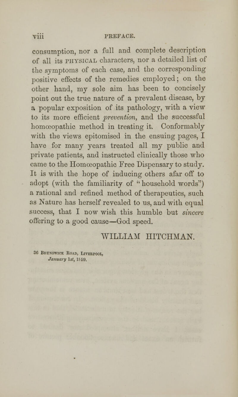 consumption, nor a full and complete description of all its physical characters, nor a detailed list of the symptoms of each case, and the corresponding positive effects of the remedies employed; on the other hand, my sole aim has been to concisely point out the true nature of a prevalent disease, by a popular exposition of its pathology, with a view to its more efficient prevention, and the successful homoeopathic method in treating it. Conformably with the views epitomised in the ensuing pages, I have for many years treated all my public and private patients, and instructed clinically those who came to the Homoeopathic Free Dispensary to study. It is with the hope of inducing others afar off to adopt (with the familiarity of  household words) a rational and refined method of therapeutics, such, as Nature has herself revealed to us, and with equal success, that I now wish this humble but sincere offering to a good cause—God speed. WILLIAM HITCHMAN. 3C Bruxstvick Road, Liverpool, January 1st, U59.