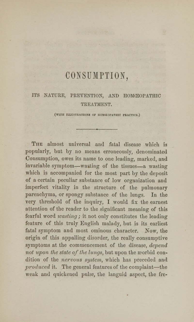 CONSUMPTION, ITS NATURE, PREVENTION, AND HOMOEOPATHIC TREATMENT. (WITH ILLUSTRATIONS OF IlOMtEOPATHIC PRACTICE.) The almost universal and fatal disease which is popularly, but by no means erroneously, denominated Consumption, owes its name to one leading, marked, and invariable symptom—wasting of the tissues—a wasting which is accompanied for the most part by the deposit of a certain peculiar substance of low organization and imperfect vitality in the structure of the pulmonary parenchyma, or spongy substance of the lungs. In the very threshold of the inquiry, I would fix the earnest attention of the reader to the significant meaning of this fearful word wasting; it not only constitutes the leading feature of this truly English malady, but is its earliest fatal symptom and most ominous character. Now, the origin of this appalling disorder, the really consumptive symptoms at the commencement of the disease, depend not upon the state of the lungs, but upon the morbid con- dition of the nervous system, which has preceded and produced it. The general features of the complaint—the weak and quickened pulse, the languid aspect, the fre-