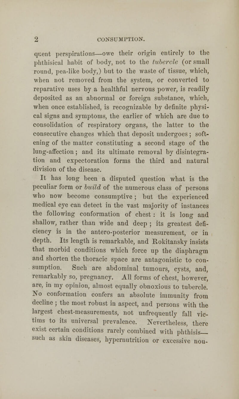 quent perspirations—owe their origin entirely to the phthisical habit of body, not to the tubercle (or small round, pea-like body,) but to the waste of tissue, which, when not removed from the system, or converted to reparative uses by a healthful nervous power, is readily deposited as an abnormal or foreign substance, which, when once established, is recognizable by definite physi- cal signs and symptoms, the earlier of which are due to consolidation of respiratory organs, the latter to the consecutive changes which that deposit undergoes ; soft- ening of the matter constituting a second stage of the lung-affection; and its ultimate removal by disintegra- tion and expectoration forms the third and natural division of the disease. It has long been a disputed question what is the peculiar form or build of the numerous class of persons who now become consumptive ; but the experienced medical eye can detect in the vast majority of instances the following conformation of chest : it is long and shallow, rather than wide and deep ; its greatest defi- ciency is in the antero-posterior measurement, or in depth. Its length is remarkable, and Rokitansky insists that morbid conditions which force up the diaphragm and shorten the thoracic space are antagonistic to con- sumption. Such are abdominal tumours, cysts, and, remarkably so, pregnancy. All forms of chest, however, are, in my opinion, almost equally obnoxious to tubercle. No conformation confers an absolute immunity from decline ; the most robust in aspect, and persons with the largest chest-measurements, not unfrequently fall vic- tims to its universal prevalence. Nevertheless, there exist certain conditions rarely combined with phthisis such as skin diseases, hypernutrition or excessive nou-