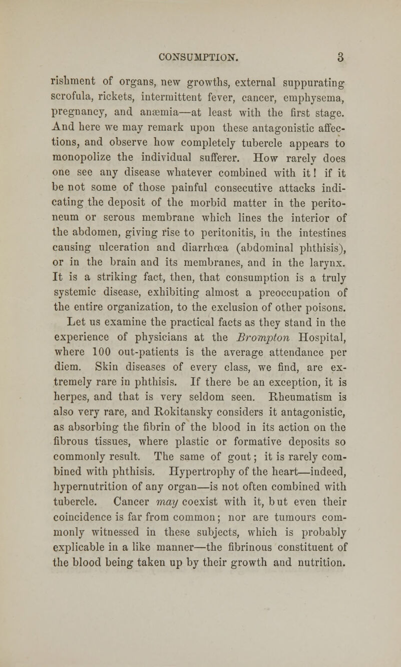 rishment of organs, new growths, external suppurating scrofula, rickets, intermittent fever, cancer, emphysema, pregnancy, and anaemia—at least with the first stage. And here we may remark upon these antagonistic affec- tions, and observe how completely tubercle appears to monopolize the individual sufferer. How rarely does one see any disease whatever combined with it! if it be not some of those painful consecutive attacks indi- cating the deposit of the morbid matter in the perito- neum or serous membrane which lines the interior of the abdomen, giving rise to peritonitis, in the intestines causing ulceration and diarrhoea (abdominal phthisis), or in the brain and its membranes, and in the larynx. It is a striking fact, then, that consumption is a truly systemic disease, exhibiting almost a preoccupation of the entire organization, to the exclusion of other poisons. Let us examine the practical facts as they stand in the experience of physicians at the Brompton Hospital, where 100 out-patients is the average attendance per diem. Skin diseases of every class, we find, are ex- tremely rare in phthisis. If there be an exception, it is herpes, and that is very seldom seen. Rheumatism i3 also very rare, and Rokitansky considers it antagonistic, as absorbing the fibrin of the blood in its action on the fibrous tissues, where plastic or formative deposits so commonly result. The same of gout; it is rarely com- bined with phthisis. Hypertrophy of the heart—indeed, hypernutrition of any organ—is not often combined with tubercle. Cancer may coexist with it, but even their coincidence is far from common; nor are tumours com- monly witnessed in these subjects, which is probably explicable in a like manner—the fibrinous constituent of the blood being taken up by their growth and nutrition.