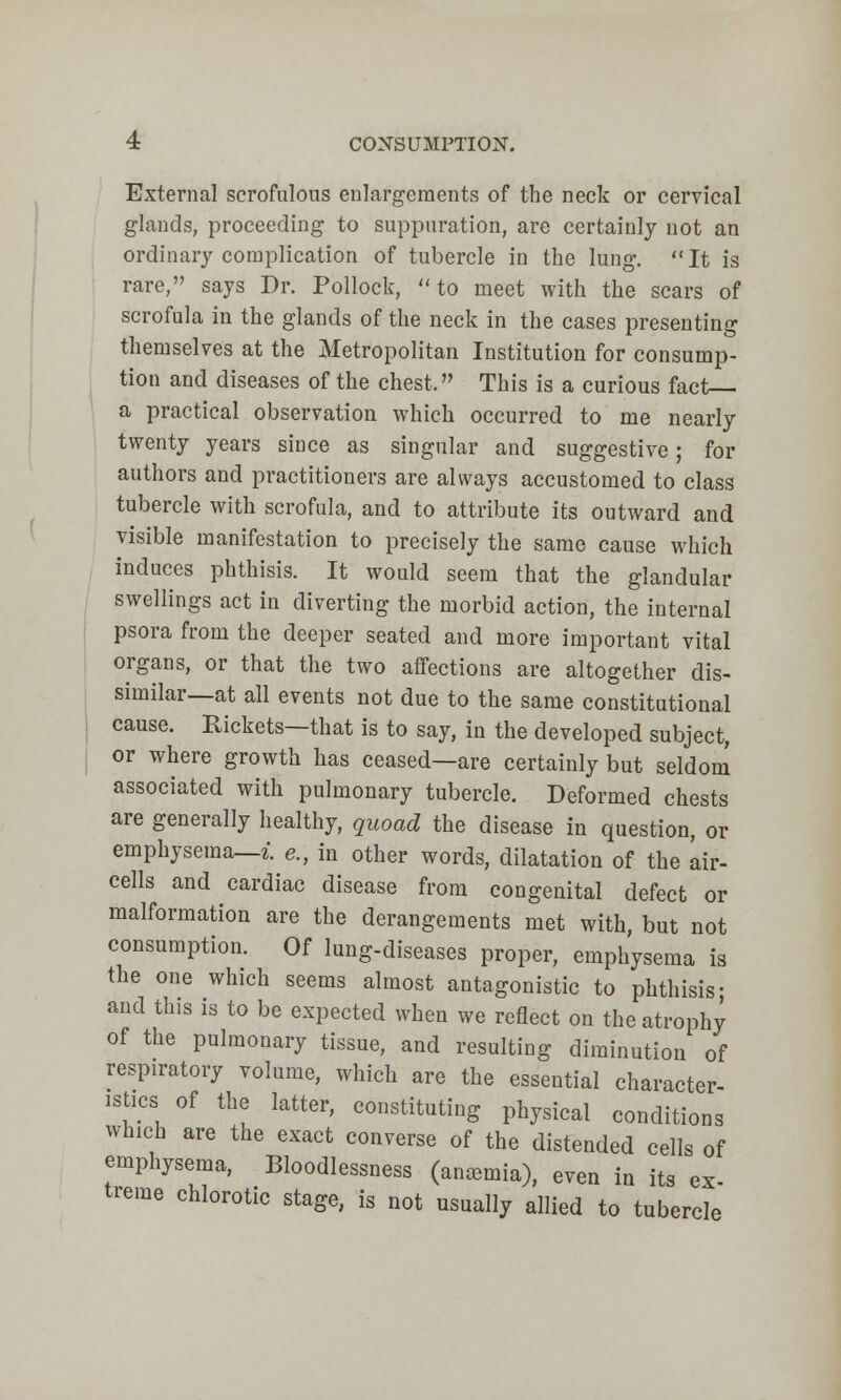 External scrofulous enlargements of the neck or cervical glands, proceeding to suppuration, are certainly not an ordinary complication of tubercle in the lung. It is rare, says Dr. Pollock, to meet with the scars of scrofula in the glands of the neck in the cases presenting themselves at the Metropolitan Institution for consump- tion and diseases of the chest. This is a curious fact a practical observation which occurred to me nearly twenty years since as singular and suggestive; for authors and practitioners are always accustomed to class tubercle with scrofula, and to attribute its outward and visible manifestation to precisely the same cause which induces phthisis. It would seem that the glandular swellings act in diverting the morbid action, the internal psora from the deeper seated and more important vital organs, or that the two affections are altogether dis- similar—at all events not due to the same constitutional cause. Rickets—that is to say, in the developed subject, or where growth has ceased—are certainly but seldom associated with pulmonary tubercle. Deformed chests are generally healthy, quoad the disease in question, or emphysema—i. e., in other words, dilatation of the air- cells and cardiac disease from congenital defect or malformation are the derangements met with, but not consumption. Of lung-diseases proper, emphysema is the one which seems almost antagonistic to phthisis; and this is to be expected when we reflect on the atrophy of the pulmonary tissue, and resulting diminution of respiratory volume, which are the essential character- istics of the latter, constituting physical conditions which are the exact converse of the distended cells of emphysema, Bloodlessness (anemia), even in its ex- treme chlorotic stage, is not usually allied to tubercle