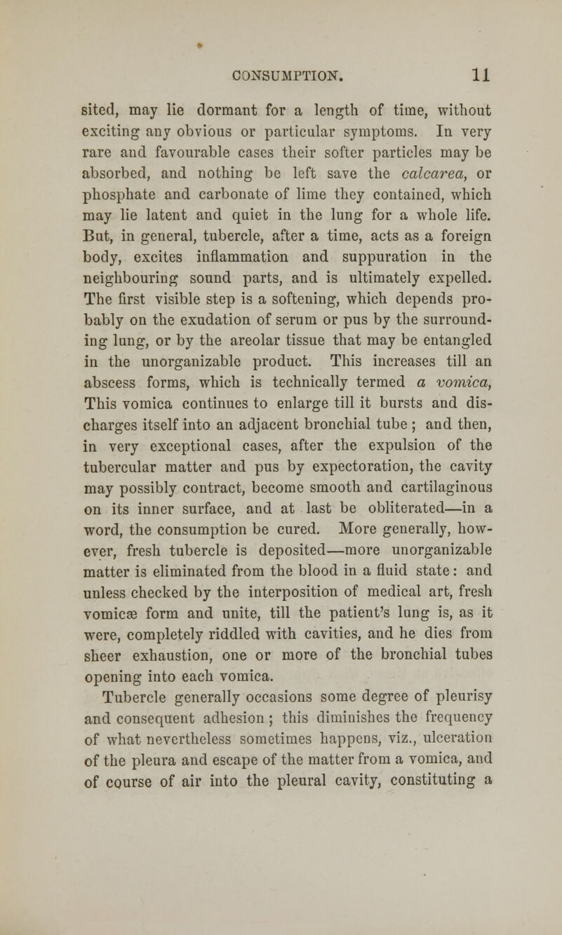 sited, may lie dormant for a length of time, without exciting any obvious or particular symptoms. In very rare and favourable cases their softer particles may be absorbed, and nothing be left save the calcarea, or phosphate and carbonate of lime they contained, which may lie latent and quiet in the lung for a whole life. But, in general, tubercle, after a time, acts as a foreign body, excites inflammation and suppuration in the neighbouring sound parts, and is ultimately expelled. The first visible step is a softening, which depends pro- bably on the exudation of serum or pus by the surround- ing lung, or by the areolar tissue that may be entangled in the unorganizable product. This increases till an abscess forms, which is technically termed a vomica, This vomica continues to enlarge till it bursts and dis- charges itself into an adjacent bronchial tube ; and then, in very exceptional cases, after the expulsion of the tubercular matter and pus by expectoration, the cavity may possibly contract, become smooth and cartilaginous on its inner surface, and at last be obliterated—in a word, the consumption be cured. More generally, how- ever, fresh tubercle is deposited—more unorganizable matter is eliminated from the blood in a fluid state: and unless checked by the interposition of medical art, fresh vomicae form and unite, till the patient's lung is, as it were, completely riddled with cavities, and he dies from sheer exhaustion, one or more of the bronchial tubes opening into each vomica. Tubercle generally occasions some degree of pleurisy and consequent adhesion ; this diminishes the frequency of what nevertheless sometimes happens, viz., ulceration of the pleura and escape of the matter from a vomica, and of course of air into the pleural cavity, constituting a