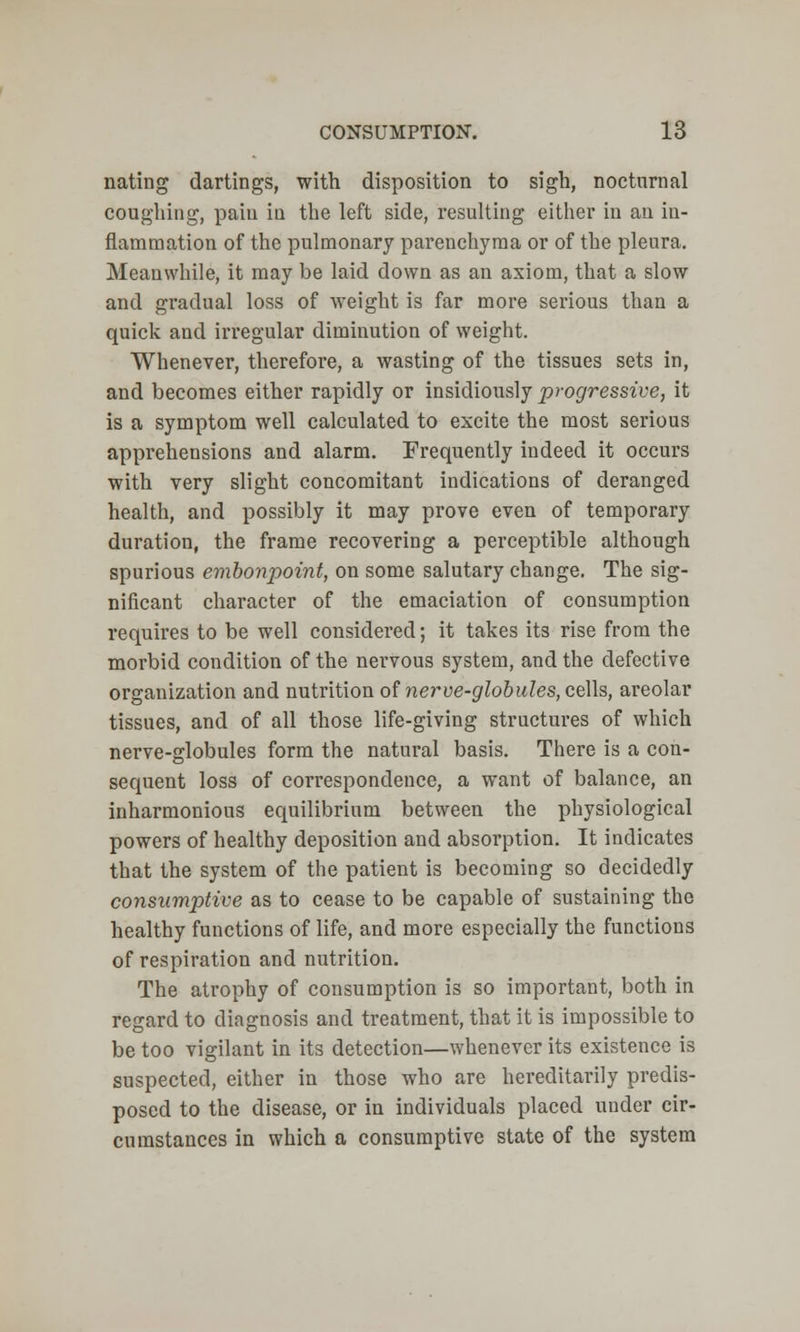 nating dartings, with disposition to sigh, nocturnal coughing, paiu iu the left side, resulting either in an in- flammation of the pulmonary parenchyma or of the pleura. Meanwhile, it may be laid down as an axiom, that a slow and gradual loss of weight is far more serious than a quick and irregular diminution of weight. Whenever, therefore, a wasting of the tissues sets in, and becomes either rapidly or insidiously progressive, it is a symptom well calculated to excite the most serious apprehensions and alarm. Frequently indeed it occurs with very slight concomitant indications of deranged health, and possibly it may prove even of temporary duration, the frame recovering a perceptible although spurious embonpoint, on some salutary change. The sig- nificant character of the emaciation of consumption requires to be well considered; it takes its rise from the morbid condition of the nervous system, and the defective organization and nutrition of nerve-globules, cells, areolar tissues, and of all those life-giving structures of which nerve-globules form the natural basis. There is a con- sequent loss of correspondence, a want of balance, an inharmonious equilibrium between the physiological powers of healthy deposition and absorption. It indicates that the system of the patient is becoming so decidedly consumptive as to cease to be capable of sustaining the healthy functions of life, and more especially the functions of respiration and nutrition. The atrophy of consumption is so important, both in regard to diagnosis and treatment, that it is impossible to be too vigilant in its detection—whenever its existence is suspected, either in those who are hereditarily predis- posed to the disease, or in individuals placed under cir- cumstances in which a consumptive state of the system