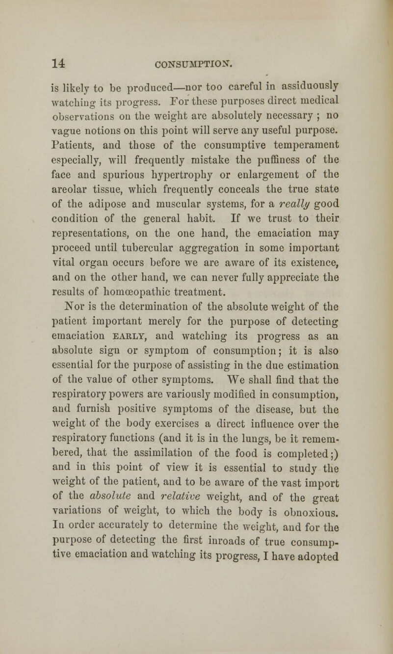 is likely to be produced—nor too careful in assiduously- watching its progress. For these purposes direct medical observations on the weight are absolutely necessary ; no vague notions on this point will serve any useful purpose. Patients, and those of the consumptive temperament especially, will frequently mistake the puffiness of the face and spurious hypertrophy or enlargement of the areolar tissue, which frequently conceals the true state of the adipose and muscular systems, for a really good condition of the general habit. If we trust to their representations, on the one hand, the emaciation may proceed until tubercular aggregation in some important vital organ occurs before we are aware of its existence, and on the other hand, we can never fully appreciate the results of homoeopathic treatment. Nor is the determination of the absolute weight of the patient important merely for the purpose of detecting emaciation early, and watching its progress as an absolute sign or symptom of consumption; it is also essential for the purpose of assisting in the due estimation of the value of other symptoms. We shall find that the respiratory powers are variously modified in consumption, and furnish positive symptoms of the disease, but the weight of the body exercises a direct influence over the respiratory functions (and it is in the lungs, be it remem- bered, that the assimilation of the food is completed;) and in this point of view it is essential to study the weight of the patient, and to be aware of the vast import of the absolute and relative weight, and of the great variations of weight, to which the body is obnoxious. In order accurately to determine the weight, and for the purpose of detecting the first inroads of true consump- tive emaciation and watching its progress, I have adopted