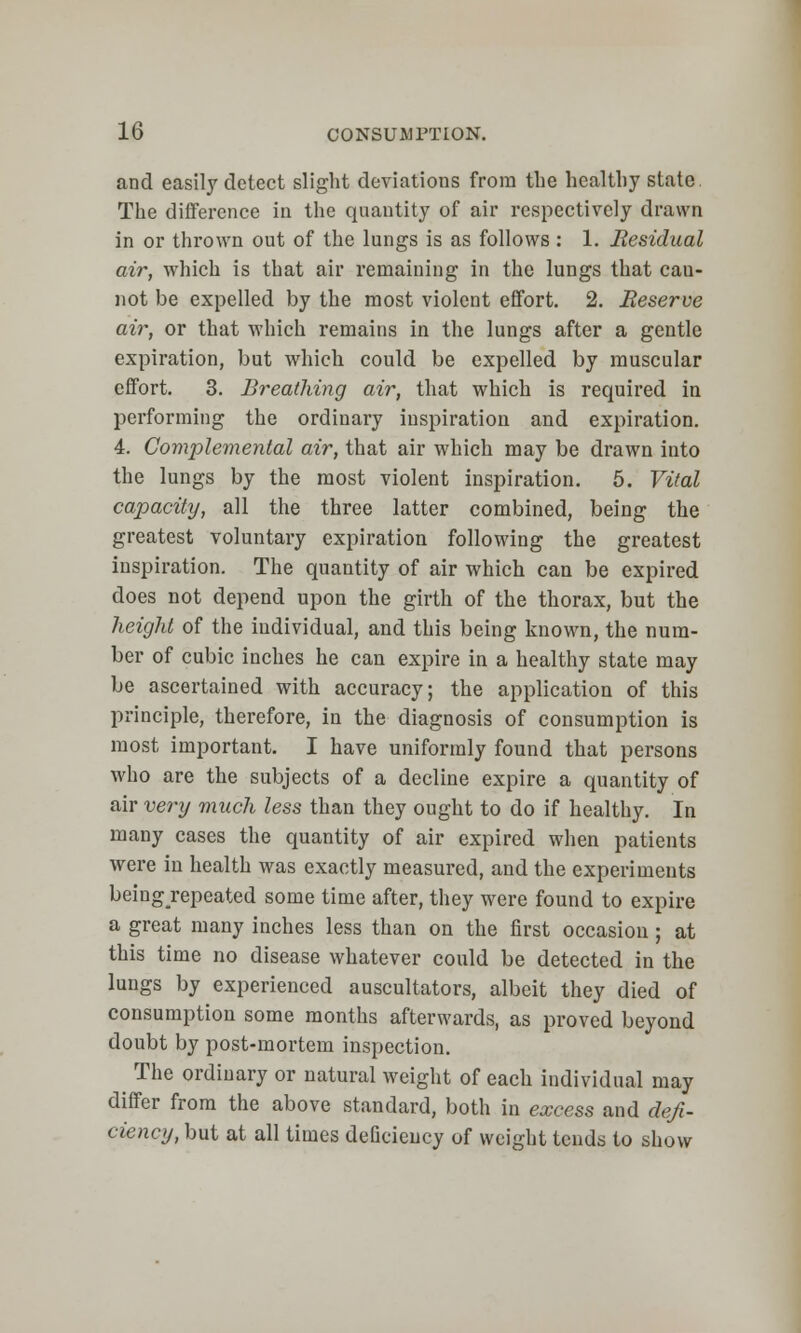 and easily detect slight deviations from the healthy state The difference in the quantity of air respectively drawn in or thrown out of the lungs is as follows : 1. Residual air, which is that air remaining in the lungs that can- not be expelled by the most violent effort. 2. Reserve air, or that which remains in the lungs after a gentle expiration, but which could be expelled by muscular effort. 3. Breathing air, that which is required in performing the ordinary inspiration and expiration. 4. Complemental air, that air which may be drawn into the lungs by the most violent inspiration. 5. Vital capacity, all the three latter combined, being the greatest voluntary expiration following the greatest inspiration. The quantity of air which can be expired does not depend upon the girth of the thorax, but the height of the individual, and this being known, the num- ber of cubic inches he can expire in a healthy state may be ascertained with accuracy; the application of this principle, therefore, in the diagnosis of consumption is most important. I have uniformly found that persons who are the subjects of a decline expire a quantity of air very much less than they ought to do if healthy. In many cases the quantity of air expired when patients were in health was exactly measured, and the experiments beingrepeated some time after, they were found to expire a great many inches less than on the first occasion ; at this time no disease whatever could be detected in the lungs by experienced auscultators, albeit they died of consumption some months afterwards, as proved beyond doubt by post-mortem inspection. The ordinary or natural weight of each individual may differ from the above standard, both in excess and defi- ciency, but at all times deficiency of weight tends to show