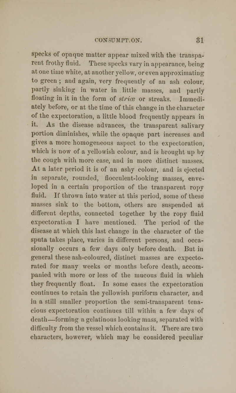 specks of opaque matter appear mixed with the transpa- rent frothy fluid. These specks vary in appearance, being atone time white, at another yellow, or even approximating to green ; and again, very frequently of an ash colour, partly sinking in water in little masses, and partly floating in it in the form of slrice or streaks. Immedi- ately before, or at the time of this change in the character of the expectoration, a little blood frequently appears in it. As the disease advances, the transparent salivary portion diminishes, while the opaque part increases and gives a more homogeneous aspect to the expectoration, which is now of a yellowish colour, and is brought up by the cough with more ease, and in more distinct masses. At a later period it is of an ashy colour, and is ejected in separate, rounded, flocculent-looking masses, enve- loped in a certain proportion of the transparent ropy fluid. If thrown iuto water at this period, some of these masses sink to the bottom, others are suspended at different depths, connected together by the ropy fluid expectoration I have mentioned. The period of the disease at which this last change in the character of the sputa takes place, varies in different persons, and occa- sionally occurs a few days only before death. But in general these ash-coloured, distinct masses are expecto- rated for many weeks or months before death, accom- panied with more or less of the mucous fluid in which they frequently float. In some cases the expectoration continues to retain the yellowish puriform character, and in a still smaller proportion the semi-transparent teua- cious expectoration continues till within a few days of death—forming a gelatinous looking mass, separated with difficulty from the vessel which contains it. There are two characters, however, which may be considered peculiar