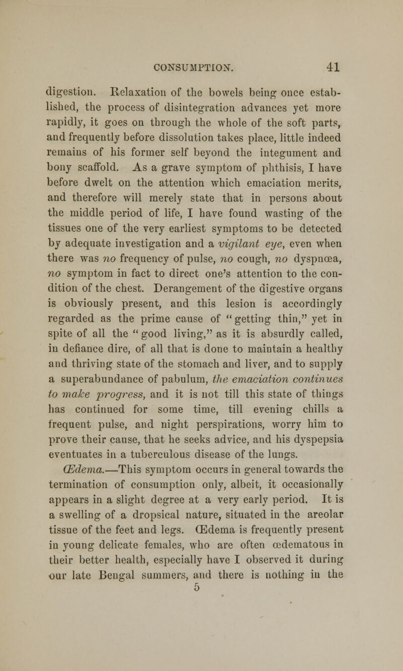 digestion. Relaxation of the bowels being once estab- lished, the process of disintegration advances yet more rapidly, it goes on through the whole of the soft parts, and frequently before dissolution takes place, little indeed remains of his former self beyond the integument and bony scaffold. As a grave symptom of phthisis, I have before dwelt on the attention which emaciation merits, and therefore will merely state that in persons about the middle period of life, I have found wasting of the tissues one of the very earliest symptoms to be detected by adequate investigation and a vigilant eye, even when there was no frequency of pulse, no cough, no dyspnoea, no symptom in fact to direct one's attention to the con- dition of the chest. Derangement of the digestive organs is obviously present, and this lesion is accordingly regarded as the prime cause of  getting thin, yet in spite of all the  good living, as it is absurdly called, in defiance dire, of all that is done to maintain a healthy and thriving state of the stomach and liver, and to supply a superabundance of pabulum, the emaciation continues to make progress, and it is not till this state of things has continued for some time, till evening chills a frequent pulse, and night perspirations, worry him to prove their cause, that he seeks advice, and his dyspepsia eventuates in a tuberculous disease of the lungs. (Edema.—This symptom occurs in general towards the termination of consumption only, albeit, it occasionally appears in a slight degree at a very early period. It is a swelling of a dropsical nature, situated in the areolar tissue of the feet and legs. (Edema is frequently present in young delicate females, who are often cedematous in their better health, especially have I observed it during ■our late Bengal summers, and there is nothing in the 5