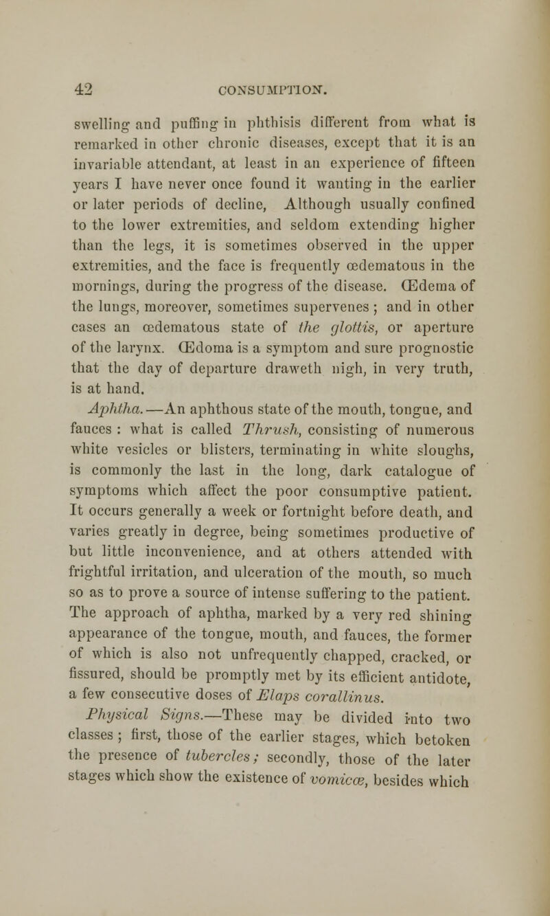 swelling and puffing in phthisis different from what is remarked in other chronic diseases, except that it is an invariable attendant, at least in an experience of fifteen years I have never once found it wanting in the earlier or later periods of decline, Although usually confined to the lower extremities, and seldom extending higher than the legs, it is sometimes observed in the upper extremities, and the face is frequently oedematous in the mornings, during the progress of the disease. (Edema of the lungs, moreover, sometimes supervenes; and in other cases an oedematous state of the glottis, or aperture of the larynx. (Edoma is a symptom and sure prognostic that the day of departure draweth nigh, in very truth, is at hand. AphtJia.—An aphthous state of the mouth, tongue, and fauces : what is called Thrush, consisting of numerous white vesicles or blisters, terminating in white sloughs, is commonly the last in the long, dark catalogue of symptoms which affect the poor consumptive patient. It occurs generally a week or fortnight before death, and varies greatly in degree, being sometimes productive of but little inconvenience, and at others attended with frightful irritation, and ulceration of the mouth, so much so as to prove a source of intense suffering to the patient. The approach of aphtha, marked by a very red shining appearance of the tongue, mouth, and fauces, the former of which is also not unfrequently chapped, cracked, or fissured, should be promptly met by its efficient antidote, a few consecutive doses of U laps corallinus. Physical Signs.—These may be divided into two classes ; first, those of the earlier stages, which betoken the presence of tubercles; secondly, those of the later stages which show the existence of vomica?, besides which