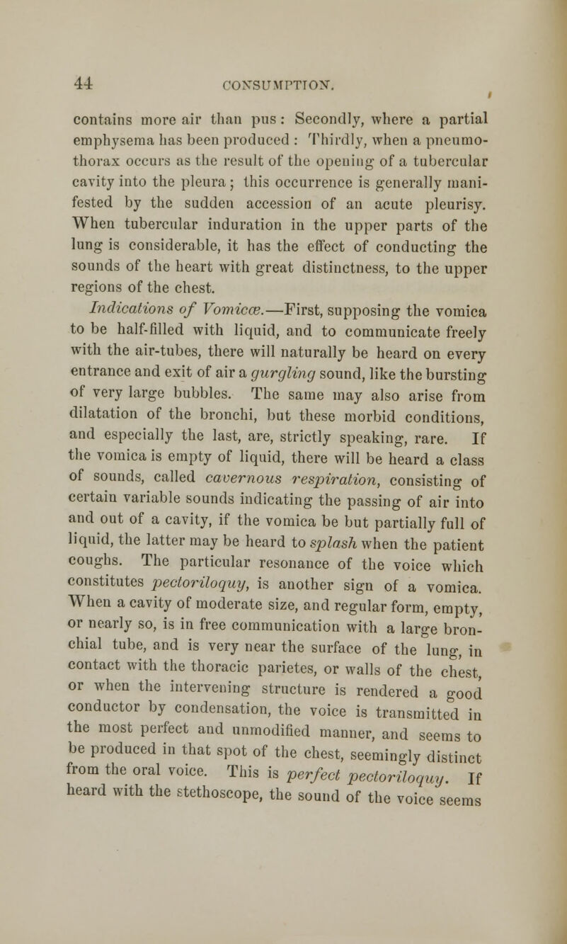 I contains more air than pus: Secondly, where a partial emphysema has been produced : Thirdly, when a pneumo- thorax occurs as the result of the opening of a tubercular cavity into the pleura; this occurrence is generally mani- fested by the sudden accession of an acute pleurisy. When tubercular induration in the upper parts of the lung is considerable, it has the effect of conducting the sounds of the heart with great distinctness, to the upper regions of the chest. Indications of Vomica?.—First, supposing the vomica to be half-filled with liquid, and to communicate freely with the air-tubes, there will naturally be heard on every entrance and exit of air a gurgling sound, like the bursting of very large bubbles. The same may also arise from dilatation of the bronchi, but these morbid conditions, and especially the last, are, strictly speaking, rare. If the vomica is empty of liquid, there will be heard a class of sounds, called cavernous respiration, consisting of certain variable sounds indicating the passing of air into and out of a cavity, if the vomica be but partially full of liquid, the latter may be heard to splash when the patient coughs. The particular resonance of the voice which constitutes pectoriloquy, is another sign of a vomica. Wheu a cavity of moderate size, and regular form, empty, or nearly so, is in free communication with a large bron- chial tube, and is very near the surface of the lung, in contact with the thoracic parietes, or walls of the chest or when the intervening structure is rendered a good conductor by condensation, the voice is transmitted in the most perfect and unmodified manner, and seems to be produced in that spot of the chest, seemingly distinct from the oral voice. This is perfect pectoriloquy. If heard with the stethoscope, the sound of the voice seems
