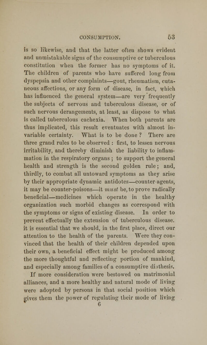 is so likewise, and that the latter often shows evident and unmistakable signs of the consumptive or tuberculous constitution when the former has no symptoms of it. The children of parents who have suffered long from dyspepsia and other complaints—gout, rheumatism, cuta- neous affections, or any form of disease, in fact, which has influenced the general system—are very frequently the subjects of nervous and tuberculous disease, or of such nervous derangements, at least, as dispose to what is called tuberculous cachexia. When both parents are thus implicated, this result eventuates with almost in- variable certainty. What is to be done ? There are three grand rules to be observed : first, to lessen nervous irritability, and thereby diminish the liability to inflam- mation in the respiratory organs ; to support the general health and strength is the second golden rule ; and, thirdly, to combat all untoward symptoms as they arise by their appropriate dynamic antidotes—counter-agents, it may be counter-poisons—it must be, to prove radically beneficial—medicines which operate in the healthy organization such morbid changes as correspond with the symptoms or signs of existing disease. In order to prevent effectually the extension of tuberculous disease. it is essential that we should, in the first place, direct our attention to the health of the parents. Were they con- vinced that the health of their children depended upon their own, a beneficial effect might be produced among the more thoughtful and reflecting portion of mankind, and especially among families of a consumptive diathesis. If more consideration were bestowed on matrimonial alliances, and a more healthy and natural mode of living were adopted by persons in that social position which gives them the power of regulating their mode of living