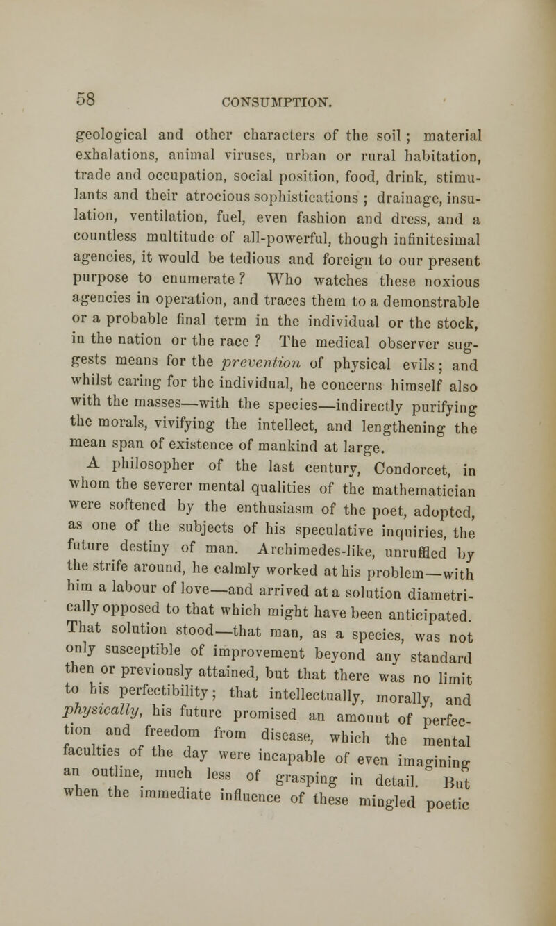 geological and other characters of the soil ; material exhalations, animal viruses, urban or rural habitation, trade and occupation, social position, food, drink, stimu- lants and their atrocious sophistications ; drainage, insu- lation, ventilation, fuel, even fashion and dress, and a countless multitude of all-powerful, though infinitesimal agencies, it would be tedious and foreign to our present purpose to enumerate? Who watches these noxious agencies in operation, and traces them to a demonstrable or a probable final term in the individual or the stock, in the nation or the race ? The medical observer sug- gests means for the prevention of physical evils; and whilst caring for the individual, he concerns himself also with the masses—with the species—indirectly purifying the morals, vivifying the intellect, and lengthening the mean span of existence of mankind at large. A philosopher of the last century, Condorcet, in whom the severer mental qualities of the mathematician were softened by the enthusiasm of the poet, adopted, as one of the subjects of his speculative inquiries, the future destiny of man. Archimedes-like, unruffled by the strife around, he calmly worked at his problem—with him a labour of love—and arrived at a solution diametri- cally opposed to that which might have been anticipated That solution stood—that man, as a species, was not only susceptible of improvement beyond any standard then or previously attained, but that there was no limit to his perfectibility; that intellectually, morally and physically, his future promised an amount of perfec turn and freedom from disease, which the mental faculties of the day were incapable of even imagining an outline, much less of grasping in detai, B* when the immediate influence of these mingled poetic