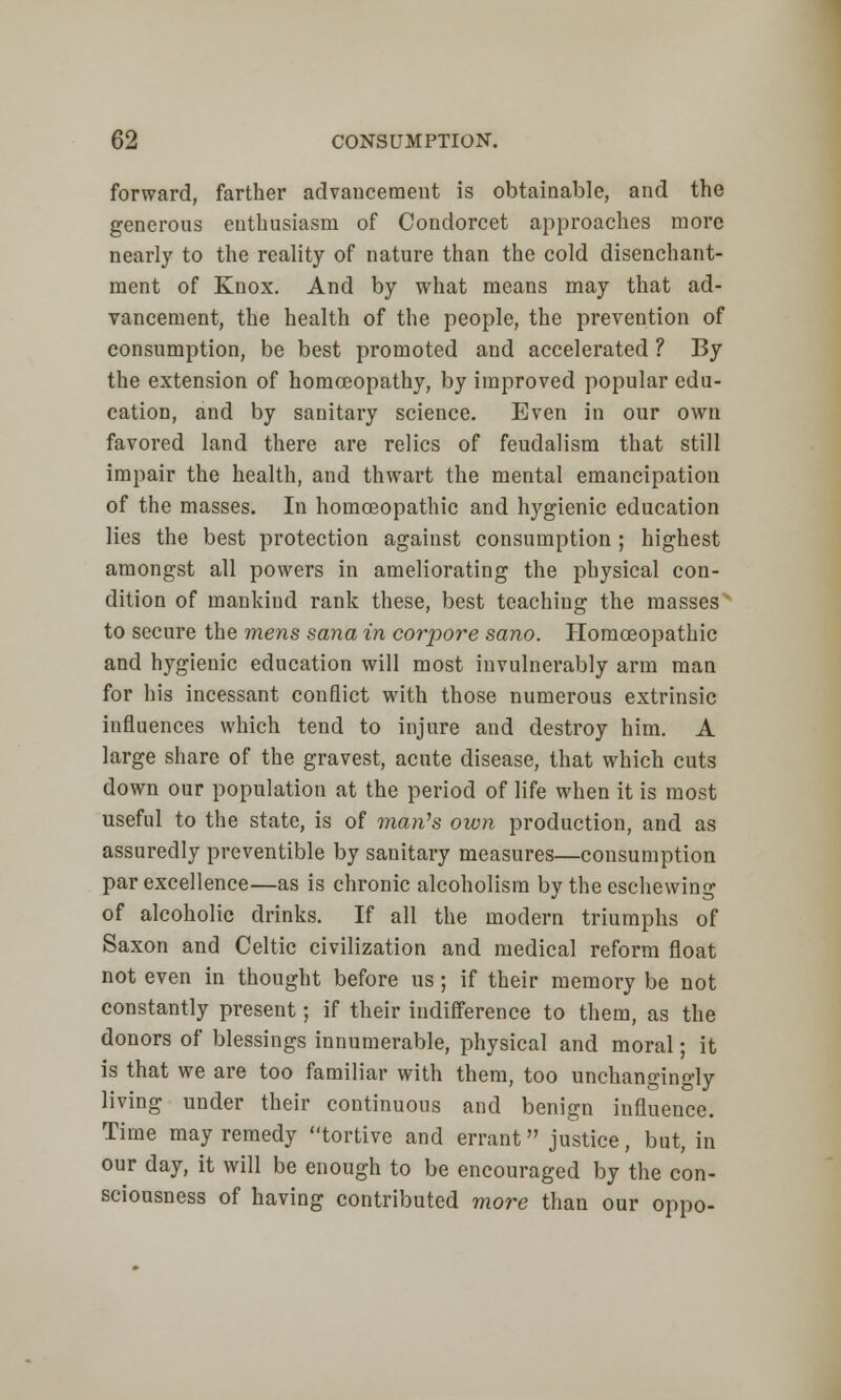 forward, farther advancement is obtainable, and the generous enthusiasm of Condorcet approaches more nearly to the reality of nature than the cold disenchant- ment of Knox. And by what means may that ad- vancement, the health of the people, the prevention of consumption, be best promoted and accelerated ? By the extension of homoeopathy, by improved popular edu- cation, and by sanitary science. Even in our own favored land there are relics of feudalism that still impair the health, and thwart the mental emancipation of the masses. In homoeopathic and hygienic education lies the best protection against consumption ; highest amongst all powers in ameliorating the physical con- dition of mankind rank these, best teachiug the masses ' to secure the mens sana in corpore sano. Homoeopathic and hygienic education will most invulnerably arm man for his incessant conflict with those numerous extrinsic influences which tend to injure and destroy him. A large share of the gravest, acute disease, that which cuts down our population at the period of life when it is most useful to the state, is of man's own production, and as assuredly preventible by sanitary measures—consumption par excellence—as is chronic alcoholism by the eschewing of alcoholic drinks. If all the modern triumphs of Saxon and Celtic civilization and medical reform float not even in thought before us; if their memory be not constantly present; if their indifference to them, as the donors of blessings innumerable, physical and moral; it is that we are too familiar with them, too unchangingly living under their continuous and benign influence. Time may remedy tortive and errant justice, but, in our day, it will be enough to be encouraged by the con- sciousness of having contributed more than our oppo-