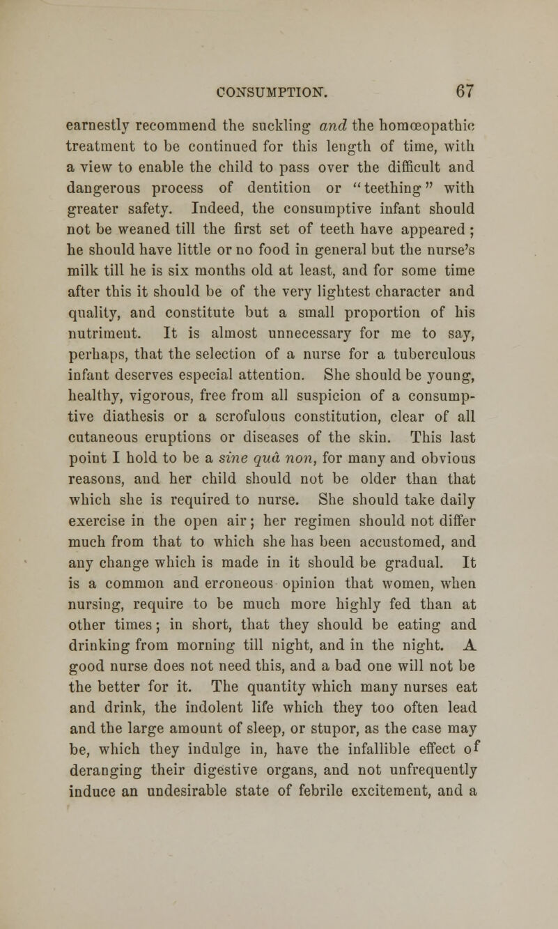 earnestly recommend the suckling and the homoeopathic treatment to be continued for this length of time, with a view to enable the child to pass over the difficult and dangerous process of dentition or teething with greater safety. Indeed, the consumptive infant should not be weaned till the first set of teeth have appeared ; he should have little or no food in general but the nurse's milk till he is six months old at least, and for some time after this it should be of the very lightest character and quality, and constitute but a small proportion of his nutriment. It is almost unnecessary for me to say, perhaps, that the selection of a nurse for a tuberculous infant deserves especial attention. She should be young, healthy, vigorous, free from all suspicion of a consump- tive diathesis or a scrofulous constitution, clear of all cutaneous eruptions or diseases of the skin. This last point I hold to be a sine qua non, for many and obvious reasons, and her child should not be older than that which she is required to nurse. She should take daily exercise in the open air; her regimen should not differ much from that to which she has been accustomed, and any change which is made in it should be gradual. It is a common and erroneous opinion that women, when nursing, require to be much more highly fed than at other times; in short, that they should be eating and drinking from morning till night, and in the night. A good nurse does not need this, and a bad one will not be the better for it. The quantity which many nurses eat and drink, the indolent life which they too often lead and the large amount of sleep, or stupor, as the case may be, which they indulge in, have the infallible effect of deranging their digestive organs, and not unfrequently induce an undesirable state of febrile excitement, and a