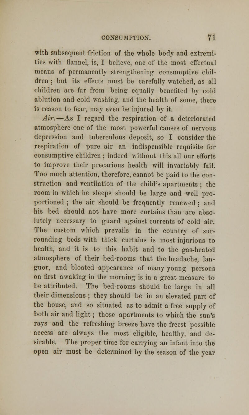 with subsequent friction of the whole body and extremi- ties with flannel, is, I believe, one of the most effectual means of permanently strengthening consumptive chil- dren ; but its effects must be carefully watched, as all children are far from being equally benefited by cold ablution and cold washing, and the health of some, there is reason to fear, may even be injured by it. Air.—As I regard the respiration of a deteriorated atmosphere one of the most powerful causes of nervous depression and tuberculous deposit, so I consider the respiration of pure air an indispensible requisite for consumptive children ; indeed without this all our efforts to improve their precarious health will invariably fail. Too much attention, therefore, cannot be paid to the con- struction and ventilation of the child's apartments ; the room in which he sleeps should be large and well pro- portioned ; the air should be frequently renewed ; and his bed should not have more curtains than are abso- lutely necessary to guard against currents of cold air. The custom which prevails in the country of sur- rounding beds with thick curtains is most injurious to health, and it is to this habit and to the gas-heated atmosphere of their bed-rooms that the headache, lan- guor, and bloated appearance of many young persons on first awaking in the morning is in a great measure to be attributed. The bed-rooms should be large in all their dimensions ; they should be in an elevated part of the house, and so situated as to admit a free supply of both air and light; those apartments to which the sun's rays and the refreshing breeze have the freest possible access are always the most eligible, healthy, and de- sirable. The proper time for carrying an infant into the open air must be determined by the season of the year