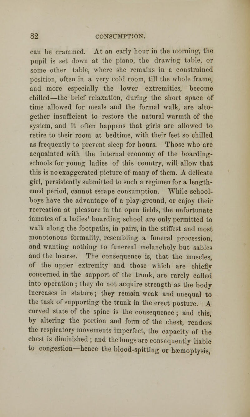 can be crammed. At an early hour in the morning, the pupil is set down at the piano, the drawing table, or some other table, where she remains in a constrained position, often in a very cold room, till the whole frame, and more especially the lower extremities, become chilled—the brief relaxation, during the short space of time allowed for meals and the formal walk, are alto- gether insufficient to restore the natural warmth of the system, and it often happens that girls are allowed to retire to their room at bedtime, with their feet so chilled as frequently to prevent sleep for hours. Those who are acquainted with the internal economy of the boarding- schools for young ladies of this country, will allow that this is no exaggerated picture of many of them. A delicate girl, persistently submitted to such a regimen for a length- ened period, cannot escape consumption. While school- boys have the advantage of a play-ground, or enjoy their recreation at pleasure in the open fields, the unfortunate inmates of a ladies' boarding school are only permitted to walk along the footpaths, in pairs, in the stiffest and most monotonous formality, resembling a funeral procession, and wanting nothing to funereal melancholy but sables and the hearse. The consequence is, that the muscles, of the upper extremity and those which are chiefly concerned in the support of the trunk, are rarely called into operation; they do not acquire strength as the body increases in stature; they remain weak and unequal to the task of supporting the trunk in the erect posture. A curved state of the spine is the consequence; and this, by altering the portion and form of the chest, renders the respiratory movements imperfect, the capacity of the chest is diminished ; and the lungs are consequently liable to congestion—hence the blood-spitting or haemoptysis,