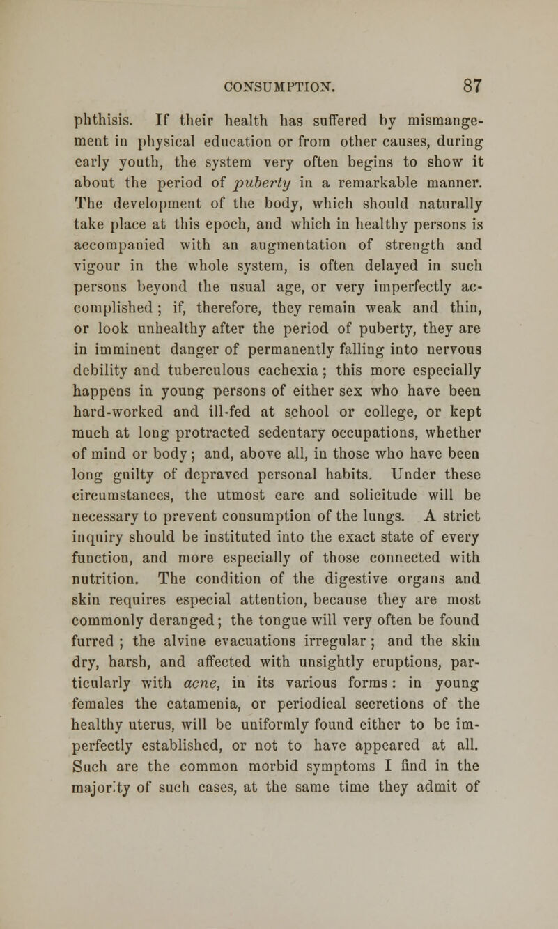 phthisis. If their health has suffered by mismange- ment in physical education or from other causes, during early youth, the system very often begins to show it about the period of puberty in a remarkable manner. The development of the body, which should naturally take place at this epoch, and which in healthy persons is accompanied with an augmentation of strength and vigour in the whole system, is often delayed in such persons beyond the usual age, or very imperfectly ac- complished ; if, therefore, they remain weak and thin, or look unhealthy after the period of puberty, they are in imminent danger of permanently falling into nervous debility and tuberculous cachexia; this more especially happens in young persons of either sex who have been hard-worked and ill-fed at school or college, or kept much at long protracted sedentary occupations, whether of mind or body; and, above all, in those who have been long guilty of depraved personal habits. Under these circumstances, the utmost care and solicitude will be necessary to prevent consumption of the lungs. A strict inquiry should be instituted into the exact state of every function, and more especially of those connected with nutrition. The condition of the digestive organs and skin requires especial attention, because they are most commonly deranged; the tongue will very often be found furred ; the alvine evacuations irregular ; and the skin dry, harsh, and affected with unsightly eruptions, par- ticularly with acne, in its various forms: in young females the catamenia, or periodical secretions of the healthy uterus, will be uniformly found either to be im- perfectly established, or not to have appeared at all. Such are the common morbid symptoms I find in the majority of such cases, at the same time they admit of