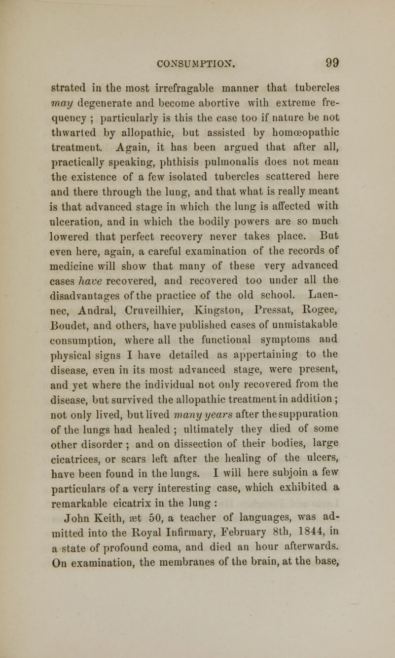 strated in the most irrefragable manner that tubercles may degenerate and become abortive with extreme fre- quency ; particularly is this the case too if nature be not thwarted by allopathic, but assisted by homoeopathic treatment. Again, it has been argued that after all, practically speaking, phthisis pulmonalis does not mean the existence of a few isolated tubercles scattered here and there through the lung, and that what is really meant is that advanced stage in which the lung is affected with ulceration, and in which the bodily powers are so much lowered that perfect recovery never takes place. But even here, again, a careful examination of the records of medicine will show that many of these very advanced cases have recovered, and recovered too under all the disadvantages of the practice of the old school. Laen- nec, Andral, Cruveilhier, Kingston, Pressat, Rogee, Boudet, and others, have published cases of unmistakable consumption, where all the functional symptoms and physical signs I have detailed as appertaining to the disease, even in its most advanced stage, were present, and yet where the individual not only recovered from the disease, but survived the allopathic treatment in addition ; not only lived, but lived many years after the suppuration of the lungs had healed ; ultimately they died of some other disorder ; and on dissection of their bodies, large cicatrices, or scars left after the healing of the ulcers, have been found in the lungs. I will here subjoin a few particulars of a very interesting case, which exhibited a remarkable cicatrix in the lung : John Keith, set 50, a teacher of languages, was ad- mitted into the Royal Infirmary, February 8th, 1844, in a state of profound coma, and died an hour afterwards. On examination, the membranes of the brain, at the base,