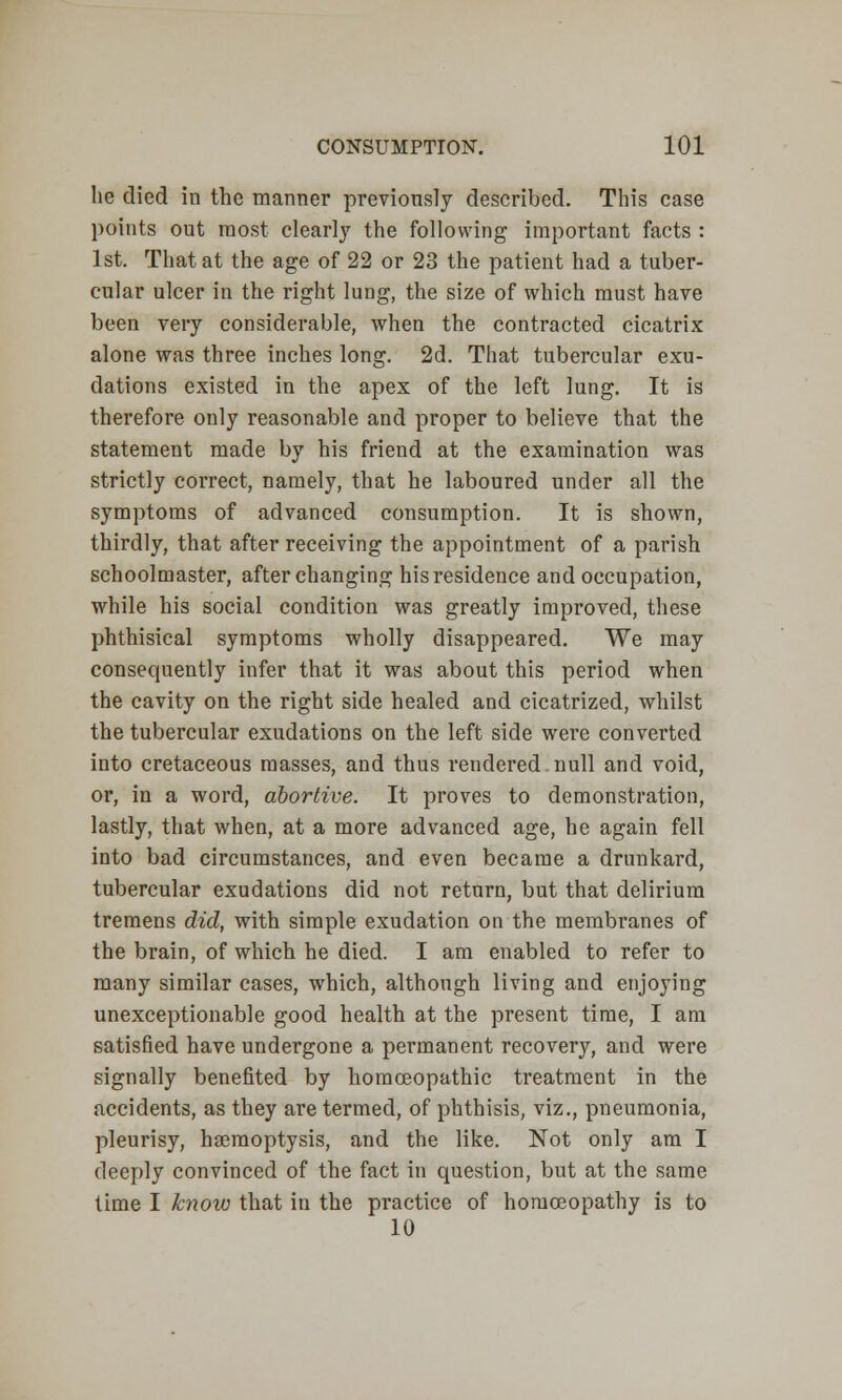 lie died in the manner previously described. This case paints out most clearly the following important facts : 1st. That at the age of 22 or 23 the patient had a tuber- cular ulcer in the right lung, the size of which must have been very considerable, when the contracted cicatrix alone was three inches long. 2d. That tubercular exu- dations existed in the apex of the left lung. It is therefore only reasonable and proper to believe that the statement made by his friend at the examination was strictly correct, namely, that he laboured under all the symptoms of advanced consumption. It is shown, thirdly, that after receiving the appointment of a parish schoolmaster, after changing his residence and occupation, while his social condition was greatly improved, these phthisical symptoms wholly disappeared. We may consequently infer that it was about this period when the cavity on the right side healed and cicatrized, whilst the tubercular exudations on the left side were converted into cretaceous masses, and thus rendered.null and void, or, in a word, abortive. It proves to demonstration, lastly, that when, at a more advanced age, he again fell into bad circumstances, and even became a drunkard, tubercular exudations did not return, but that delirium tremens did, with simple exudation on the membranes of the brain, of which he died. I am enabled to refer to many similar cases, which, although living and enjoying unexceptionable good health at the present time, I am satisfied have undergone a permanent recovery, and were signally benefited by homoeopathic treatment in the accidents, as they are termed, of phthisis, viz., pneumonia, pleurisy, haemoptysis, and the like. Not only am I deeply convinced of the fact in question, but at the same time I know that in the practice of homoeopathy is to 10