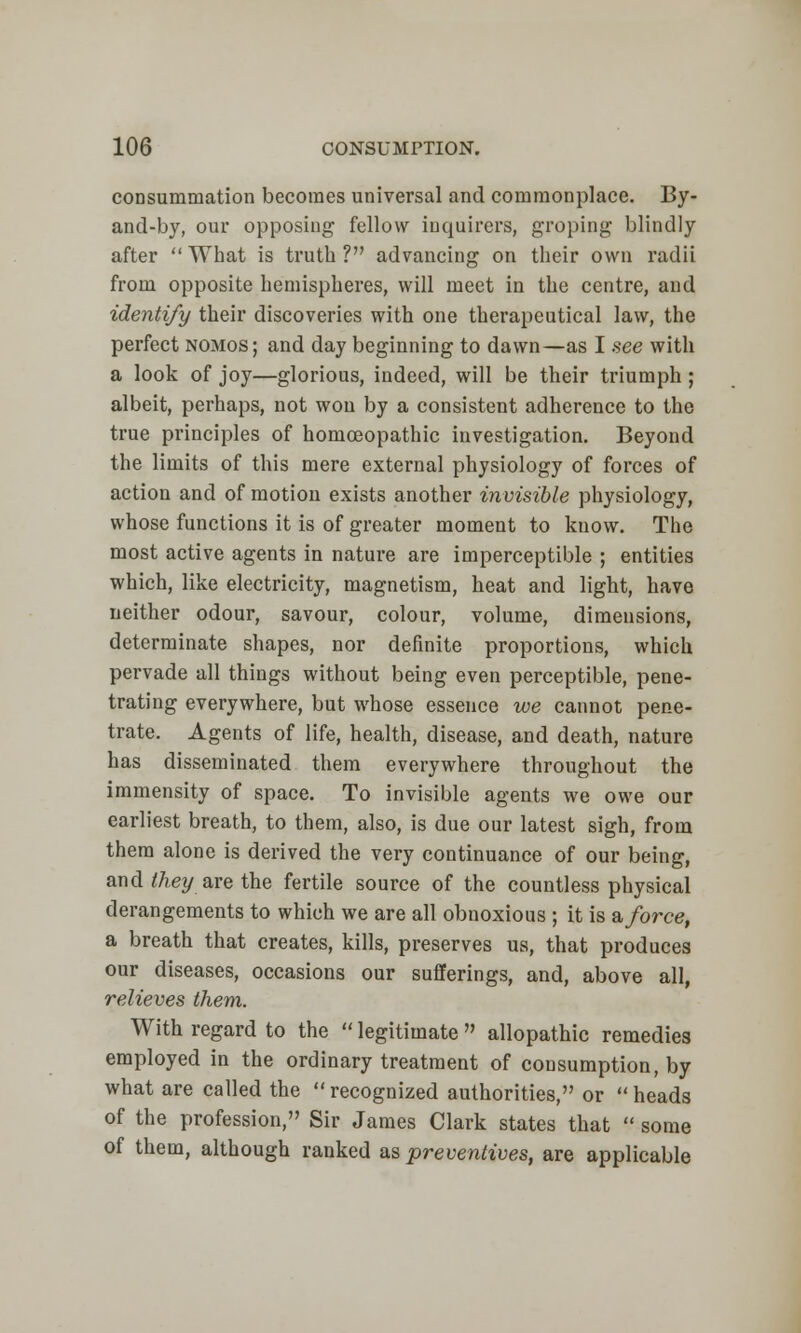 consummation becomes universal and commonplace. By- and-by, our opposing fellow inquirers, groping blindly after What is truth? advancing on their own radii from opposite hemispheres, will meet in the centre, and identify their discoveries with one therapeutical law, the perfect nomos; and day beginning to dawn—as I see with a look of joy—glorious, indeed, will be their triumph; albeit, perhaps, not wou by a consistent adherence to the true principles of homoeopathic investigation. Beyond the limits of this mere external physiology of forces of action and of motion exists another invisible physiology, whose functions it is of greater moment to know. The most active agents in nature are imperceptible ; entities which, like electricity, magnetism, heat and light, have neither odour, savour, colour, volume, dimensions, determinate shapes, nor definite proportions, which pervade all things without being even perceptible, pene- trating everywhere, but whose essence we cannot pene- trate. Agents of life, health, disease, and death, nature has disseminated them everywhere throughout the immensity of space. To invisible agents we owe our earliest breath, to them, also, is due our latest sigh, from them alone is derived the very continuance of our being, and they are the fertile source of the countless physical derangements to which we are all obnoxious ; it is a force, a breath that creates, kills, preserves us, that produces our diseases, occasions our sufferings, and, above all, relieves them. With regard to the  legitimate  allopathic remedies employed in the ordinary treatment of consumption, by what are called the recognized authorities, or heads of the profession, Sir James Clark states that  some of them, although ranked as preventives, are applicable