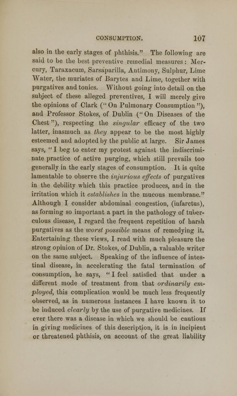 also in the early stages of phthisis. The following are said to be the best preventive remedial measures : Mer- cury, Taraxacum, Sarsaparilla, Antimony, Sulphur, Lime Water, the muriates of Barytes and Lime, together with purgatives and tonics. Without going into detail on the subject of these alleged preventives, I will merely give the opinions of Clark ( On Pulmonary Consumption ), and Professor Stokes, of Dublin ( On Diseases of the Chest), respecting the singular efficacy of the two latter, inasmuch as they appear to be the most highly esteemed and adopted by the public at large. Sir James says, I beg to enter my protest against the indiscrimi- nate practice of active purging, which still prevails too generally in the early stages of consumption. It is quite lamentable to observe the injurious effects of purgatives in the debility which this practice produces, and in the irritation which it establishes in the mucous membrane. Although I consider abdominal congestion, (infarctus), as forming so important a part in the pathology of tuber- culous disease, I regard the frequent repetition of harsh purgatives as the worst possible means of remedying it. Entertaining these views, I read with much pleasure the strong opinion of Dr. Stokes, of Dublin, a valuable writer on the same subject. Speaking of the influence of intes- tinal disease, in accelerating the fatal termination of consumption, he says,  I feel satisfied that under a different mode of treatment from that ordinarily em- ployed, this complication would be much less frequently observed, as in numerous instances I have known it to be induced clearly by the use of purgative medicines. If ever there was a disease in which we should be cautious in giving medicines of this description, it is in incipient or threatened phthisis, on account of the great liability