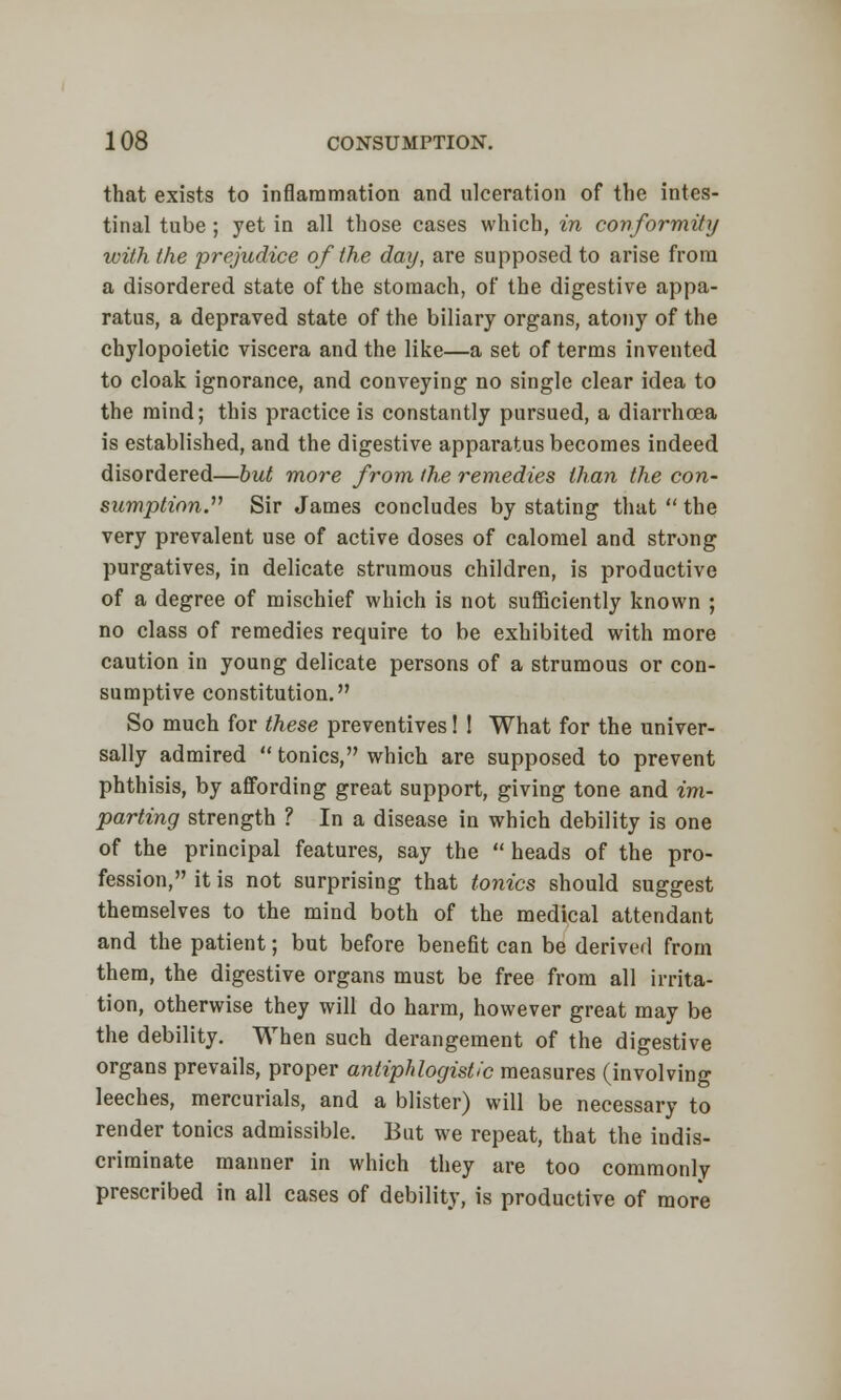 that exists to inflammation and ulceration of the intes- tinal tube ; yet in all those cases which, in conformity with the prejudice of the day, are supposed to arise from a disordered state of the stomach, of the digestive appa- ratus, a depraved state of the biliary organs, atony of the chylopoietic viscera and the like—a set of terms invented to cloak ignorance, and conveying no single clear idea to the mind; this practice is constantly pursued, a diarrhoea is established, and the digestive apparatus becomes indeed disordered—but more from the remedies than the con- sumption. Sir James concludes by stating that  the very prevalent use of active doses of calomel and strong purgatives, in delicate strumous children, is productive of a degree of mischief which is not sufficiently known ; no class of remedies require to be exhibited with more caution in young delicate persons of a strumous or con- sumptive constitution. So much for these preventives 1 ! What for the univer- sally admired  tonics, which are supposed to prevent phthisis, by affording great support, giving tone and im- parting strength ? In a disease in which debility is one of the principal features, say the  heads of the pro- fession, it is not surprising that tonics should suggest themselves to the mind both of the medical attendant and the patient; but before benefit can be derived from them, the digestive organs must be free from all irrita- tion, otherwise they will do harm, however great may be the debility. When such derangement of the digestive organs prevails, proper antiphlogistic measures (involving leeches, mercurials, and a blister) will be necessary to render tonics admissible. But we repeat, that the indis- criminate manner in which they are too commonly prescribed in all cases of debility, is productive of more