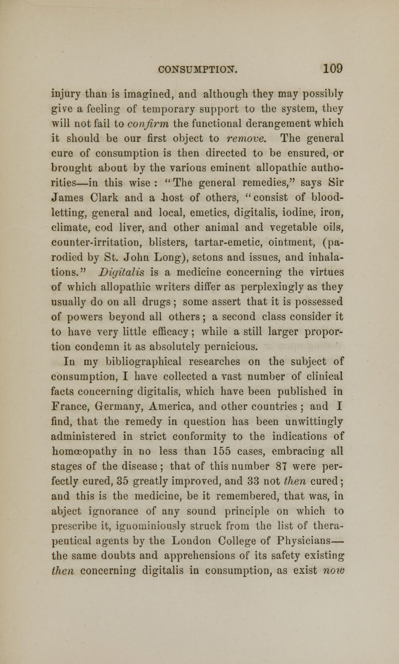 injury than is imagined, and although they may possibly give a feeling of temporary support to the system, they will not fail to confirm the functional derangement which it should be our first object to remove. The general cure of consumption is then directed to be ensured, or brought about by the various eminent allopathic autho- rities—in this wise :  The general remedies, says Sir James Clark and a -host of others, consist of blood- letting, general and local, emetics, digitalis, iodine, iron, climate, cod liver, and other animal and vegetable oils, counter-irritation, blisters, tartar-emetic, ointment, (pa- rodied by St. John Long), setons and issues, and inhala- tions. Digitalis is a medicine concerning the virtues of which allopathic writers differ as perplexingly as they usually do on all drugs; some assert that it is possessed of powers beyond all others; a second class consider it to have very little efficacy; while a still larger propor- tion condemn it as absolutely pernicious. In my bibliographical researches on the subject of consumption, I have collected a vast number of clinical facts concerning digitalis, which have been published in France, Germany, America, and other countries ; and I find, that the remedy in question has been unwittingly administered in strict conformity to the indications of homoeopathy in no less than 155 cases, embracing all stages of the disease; that of this number 87 were per- fectly cured, 35 greatly improved, and 33 not then cured; and this is the medicine, be it remembered, that was, in abject ignorance of any sound principle on which to prescribe it, iguominiously struck from the list of thera- peutical agents by the London College of Physicians— the same doubts and apprehensions of its safety existing then concerning digitalis in consumption, as exist now