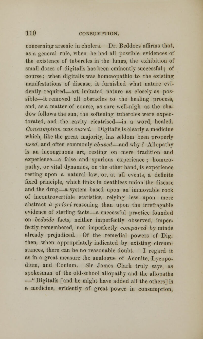 concerning arsenic in cholera. Dr. Beddoes affirms that, as a general rule, when he had all possible evidences of the existence of tubercles in the lungs, the exhibition of small doses of digitalis has been eminently successful; of course ; when digitalis was homoeopathic to the existing manifestations of disease, it furnished what nature evi- dently required—art imitated nature as closely as pos- sible—it removed all obstacles to- the healing process, and, as a matter of course, as sure well-nigh as the sha- dow follows the sun, the softening tubercles were expec- torated, and the cavity cicatrised—in a word, healed. Consumption was cured. Digitalis is clearly a medicine which, like the great majority, has seldom been properly used, and often commonly abused—and why ? Allopathy is an incongruons art, resting on mere tradition and experience—a false and spurious experience ; homoeo- pathy, or vital dynamics, on the other hand, is experience resting upon a natural law, or, at all events, a definite fixed principle, which links in deathless union the disease and the drug—a system based upon an immovable rock of incontrovertible statistics, relying less upon mere abstract a priori reasoning than upon the irrefragable evidence of sterling facts—a successful practice founded on bedside facts, neither imperfectly observed, imper- fectly remembered, nor imperfectly compared by minds already prejudiced. Of the remedial powers of Dig. then, when appropriately indicated by existing circum- stances, there can be no reasonable doubt. I regard it as in a great measure the analogue of Aconite, Lycopo- dinm, and Conium. Sir James Clark truly says, as spokesman of the old-school allopathy and the allopaths — Digitalis [and he might have added all the others] is a medicine, evidently of great power in consumption,