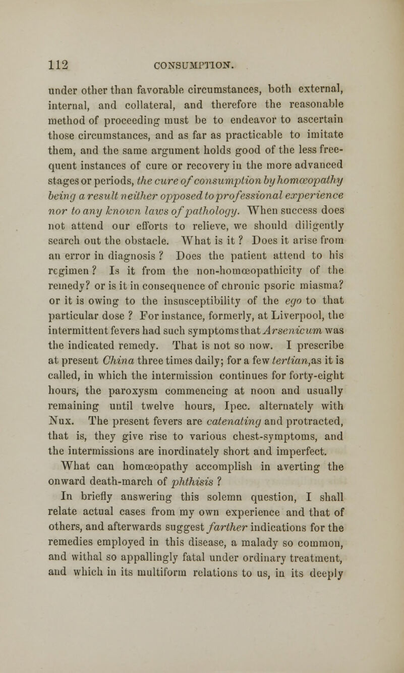 under other than favorable circumstances, both external, internal, and collateral, and therefore the reasonable method of proceeding must be to endeavor to ascertain those circumstances, and as far as practicable to imitate them, and the same argument holds good of the less free- quent instances of cure or recovery iu the more advanced stages or periods, the cure of consumption by homoeopathy being a result neither opposed toprofessional experience nor to any known laws of pathology. When success does not attend our efforts to relieve, we should diligently search out the obstacle. What is it ? Does it arise from an error in diagnosis ? Does the patient attend to his regimen ? Is it from the non-homoeopathicity of the remedy? or is it in consequence of chronic psoric miasma? or it is owing to the insusceptibility of the ego to that particular dose ? For instance, formerly, at Liverpool, the intermittent fevers had such symptoms that Arsenicum was the indicated remedy. That is not so now. I prescribe at present China three times daily; for a few tertian,^?, it is called, in which the intermission continues for forty-eight hours, the paroxysm commencing at noon and usually remaining until twelve hours, Ipec. alternately with Nux. The present fevers are catenating and protracted, that is, they give rise to various chest-symptoms, and the intermissions are inordinately short and imperfect. What can homoeopathy accomplish in averting the onward death-march of phthisis ? In briefly answering this solemn question, I shall relate actual cases from my own experience and that of others, and afterwards suggest farther indications for the remedies employed in this disease, a malady so common, and withal so appallingly fatal under ordinary treatment, and which in its multiform relations to us, in its deeply