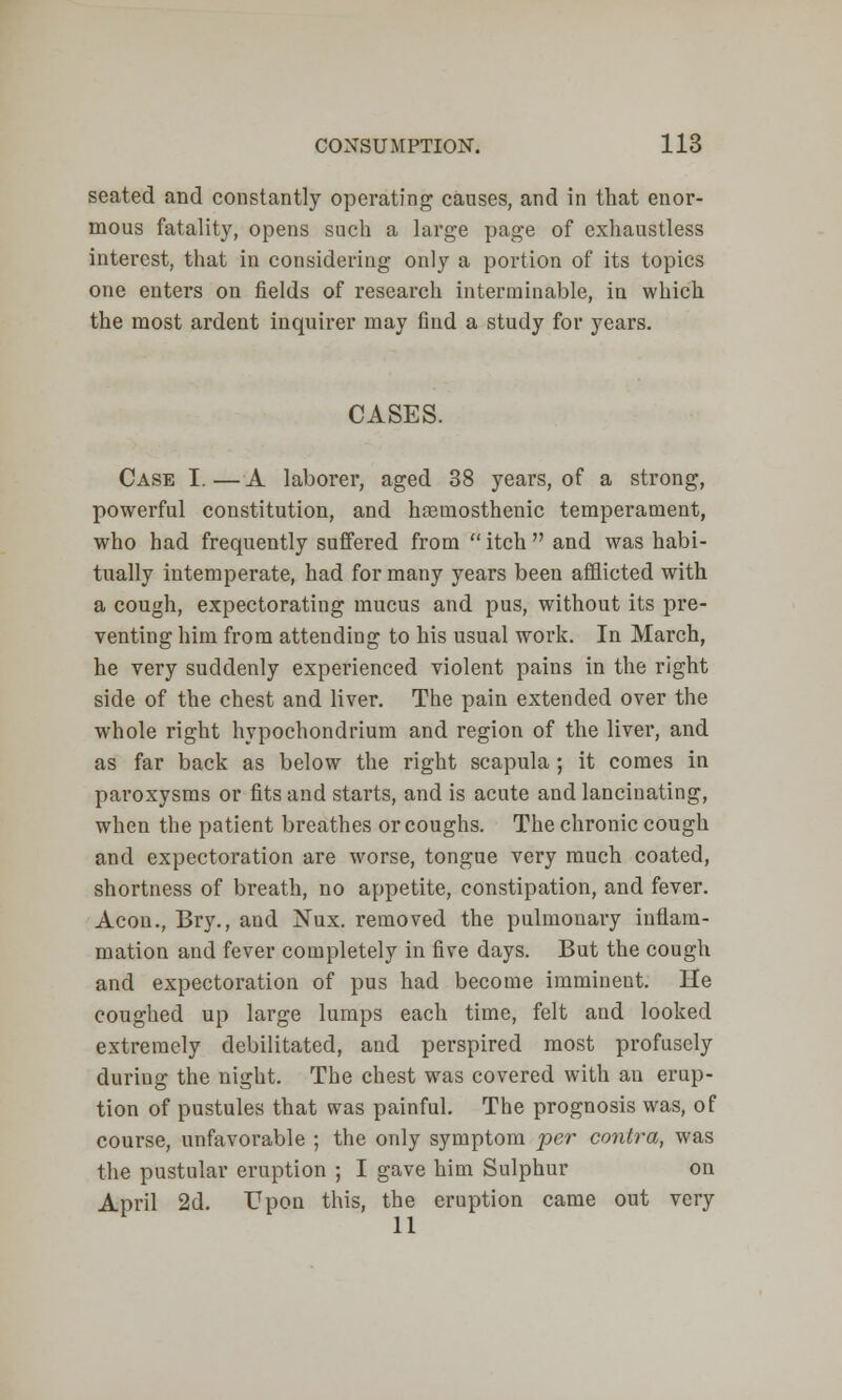 seated and constantly operating causes, and in that enor- mous fatality, opens such a large page of exhaustless interest, that in considering only a portion of its topics one enters on fields of research interminable, in which the most ardent inquirer may find a study for years. CASES. Case I. — A laborer, aged 38 years, of a strong, powerful constitution, and hcemosthenic temperament, who had frequently suffered from  itch  and was habi- tually intemperate, had for many years been afflicted with a cough, expectorating mucus and pus, without its pre- venting him from attending to his usual work. In March, he very suddenly experienced violent pains in the right side of the chest and liver. The pain extended over the whole right hypochondrium and region of the liver, and as far back as below the right scapula ; it comes in paroxysms or fits and starts, and is acute and lancinating, when the patient breathes or coughs. The chronic cough and expectoration are worse, tongue very much coated, shortness of breath, no appetite, constipation, and fever. Aeon., Bry., and Nux. removed the pulmonary inflam- mation and fever completely in five days. But the cough and expectoration of pus had become imminent. He coughed up large lumps each time, felt and looked extremely debilitated, and perspired most profusely duriug the night. The chest was covered with an erup- tion of pustules that was painful. The prognosis was, of course, unfavorable ; the only symptom per contra, was the pustular eruption ; I gave him Sulphur on April 2d. Upon this, the eruption came out very 11