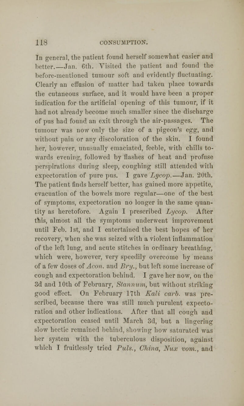 In general, the patient found herself somewhat easier and better.—Jan. 6th. Visited the patient and found the before-mentioned tumour soft and evidently fluctuating. Clearly an effusion of matter had taken place towards the cutaneous surface, and it would have been a proper indication for the artificial opening of this tumour, if it had not already become much smaller since the discharge of pus had found an exit through the air-passages. The tumour was now only the size of a, pigeon's egg, and without pain or any discoloration of the skin. I found her, however, unusually emaciated, feeble, with chills to- wards evening, followed by flashes of heat and profuse perspirations during sleep, coughing still attended with expectoration of pure pus. I gave Lycop.—Jan. 20th. The patient finds herself better, has gained more appetite, evacuation of the bowels more regular—one of the best of symptoms, expectoration no longer in the same quan- tity as heretofore. Again I prescribed Lycop. After this, almost all the symptoms underwent improvement until Feb. 1st, and I entertained the best hopes of her recovery, when she was seized with a violent inflammation of the left lung, and acute stitches in ordinary breathing, which were, however, very speedily overcome by means of a few doses of Aeon, and Bry., but left some increase of cough and expectoration behind. I gave her now, on the 3d and 10th of February, Stannum, but without striking good effect. On February 17th Kali carb. was pre- scribed, because there was still much purulent expecto- ration and other indications. After that all cough and expectoration ceased until March 3d, but a lingering slow hectic remained behind, showing how saturated was her system with the tuberculous disposition, against which I fruitlessly tried Puis., China, Nux vom., and