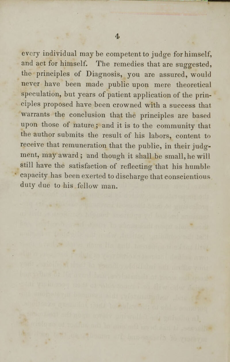 every individual maybe competent to judge for himself, and act for himself. The remedies that are suggested, the principles of Diagnosis, you are assured, would never have been made public upon mere theoretical speculation, but years of patient application of the prin- ciples proposed have been crowned with a success that warrants the conclusion that the principles are based upon those of nature; and it is to the community that the author submits the result of his labors, content to receive that remuneration that the public, in their judg- ment, may award; and though it shall be small, he will still have the satisfaction of reflecting that his humble capacity has been exerted to discharge that conscientious duty due to his fellow man.