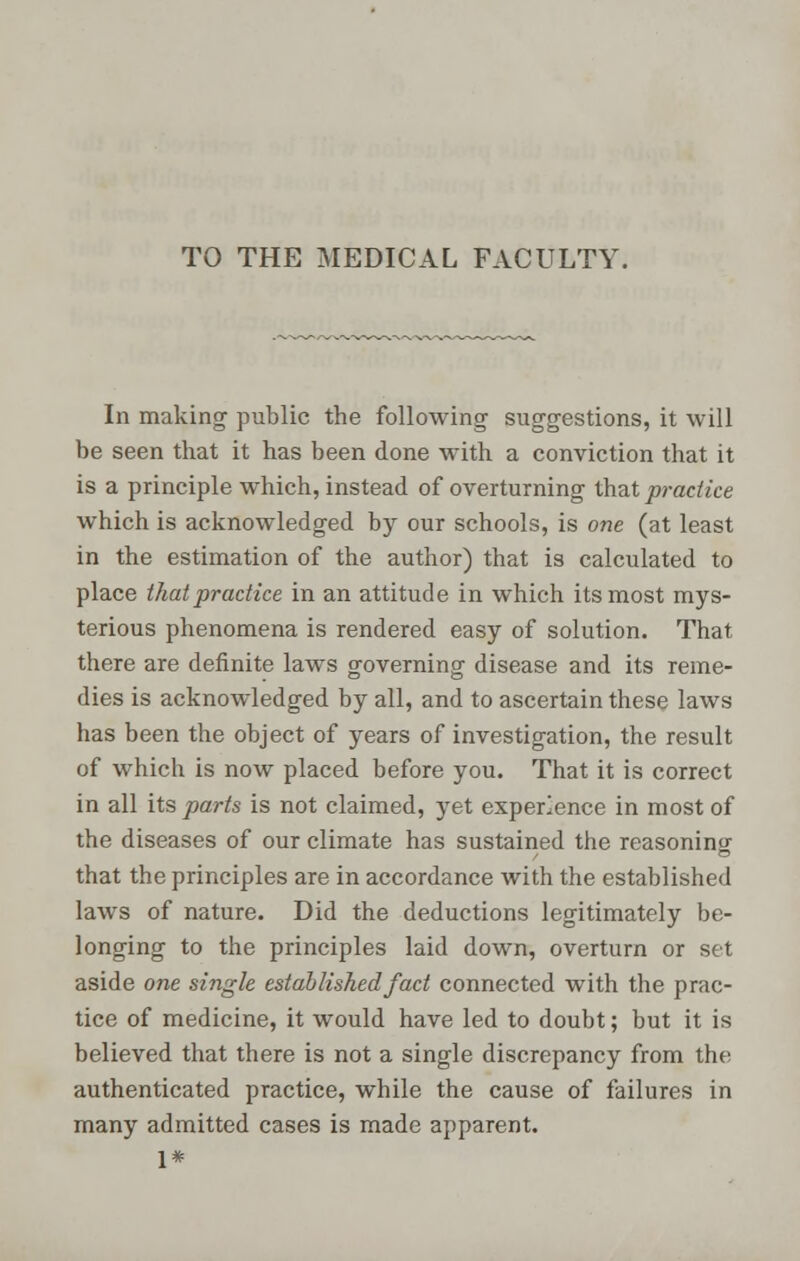 TO THE MEDICAL FACULTY. In making public the following suggestions, it will be seen that it has been done with a conviction that it is a principle which, instead of overturning that practice which is acknowledged by our schools, is one (at least in the estimation of the author) that is calculated to place that practice in an attitude in which its most mys- terious phenomena is rendered easy of solution. That there are definite laws governing disease and its reme- dies is acknowledged by all, and to ascertain these laws has been the object of years of investigation, the result of which is now placed before you. That it is correct in all its parts is not claimed, yet experience in most of the diseases of our climate has sustained the reasoning that the principles are in accordance with the established laws of nature. Did the deductions legitimately be- longing to the principles laid down, overturn or set aside one single established fact connected with the prac- tice of medicine, it would have led to doubt; but it is believed that there is not a single discrepancy from the authenticated practice, while the cause of failures in many admitted cases is made apparent. 1*