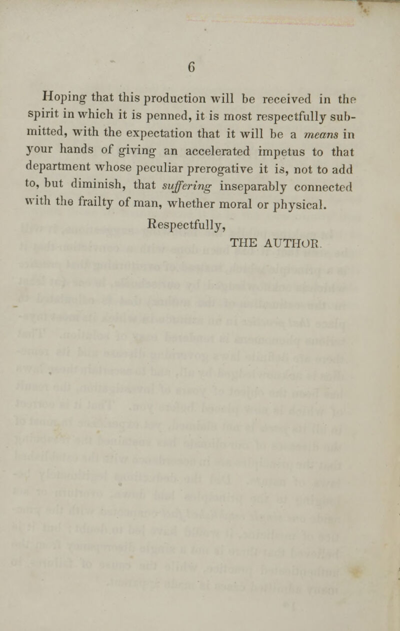 Hoping that this production will be received in thp spirit in which it is penned, it is most respectfully sub- mitted, with the expectation that it will be a means in your hands of giving an accelerated impetus to that department whose peculiar prerogative it is, not to add to, but diminish, that suffering inseparably connected with the frailty of man, whether moral or physical. Respectfully, THE AUTHOR.