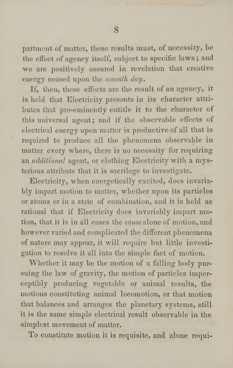partment of matter, these results must, of necessity, be the effect of agency itself, subject to specific laws; and we are positively assured in revelation that creative energy ceased upon the seventh day. If, then, these effects are the result of an agency, it is held that Electricity presents in its character attri- butes that pre-eminently entitle it to the character of this universal agent; and if the observable effects of electrical energy upon matter is productive of all that is required to produce all the phenomena observable in matter every where, there is no necessity for requiring an additional agent, or clothing Electricity with a mys- terious attribute that it is sacrilege to investigate. Electricity, when energeticalty excited, does invaria- bly impart motion to matter, whether upon its particles or atoms or in a state of combination, and it is held as rational that if Electricity docs invariably impart mo- tion, that it is in all cases the cause alone of motion, and however varied and complicated the different phenomena of nature may appear, it will require but little investi- gation to resolve it all into the simple fact of motion. Whether it may be the motion of a falling body pur- suing the law of gravity, the motion of particles imper- ceptibly producing vegetable or animal results, the motions constituting animal locomotion, or that motion that balances and arranges the planetary systems, still it is the same simple electrical result observable in the simplest movement of matter. To constitute motion it is requisite, and alone requi-