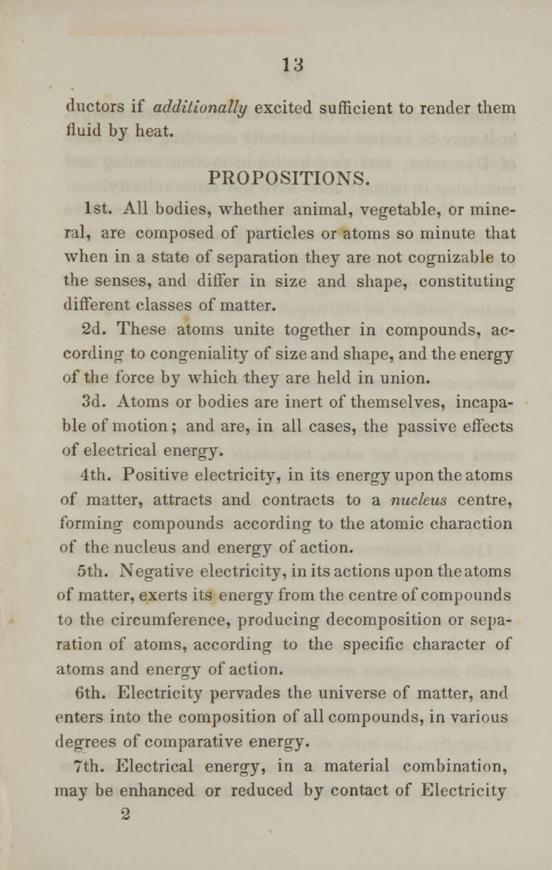 ductors if additionally excited sufficient to render them fluid by heat. PROPOSITIONS. 1st. All bodies, whether animal, vegetable, or mine- ral, are composed of particles or atoms so minute that when in a state of separation they are not cognizable to the senses, and differ in size and shape, constituting different classes of matter. 2d. These atoms unite together in compounds, ac- cording to congeniality of size and shape, and the energy of the force by which they are held in union. 3d. Atoms or bodies are inert of themselves, incapa- ble of motion; and are, in all cases, the passive effects of electrical energy. 4th. Positive electricity, in its energy upon the atoms of matter, attracts and contracts to a nucleus centre, forming compounds according to the atomic charaction of the nucleus and energy of action. 5th. Negative electricity, in its actions upon the atoms of matter, exerts its energy from the centre of compounds to the circumference, producing decomposition or sepa- ration of atoms, according to the specific character of atoms and energy of action. 6th. Electricity pervades the universe of matter, and enters into the composition of all compounds, in various degrees of comparative energy. 7th. Electrical energy, in a material combination, may be enhanced or reduced by contact of Electricity 2