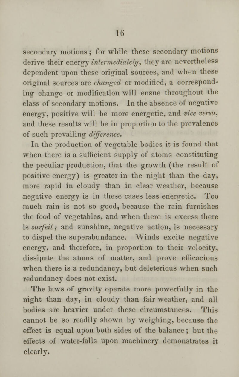 secondary motions; for while these secondary motions derive their energy intermediately, they are nevertheless dependent upon these original sources, and when these original sources are changed or modified, a correspond- ing change or modification will ensue throughout the class of secondary motions. In the absence of negative energy, positive will be more energetic, and vice versa, and these results will be in proportion to the prevalence of such prevailing difference. In the production of vegetable bodies it is found that when there is a sufficient supply of atoms constituting the peculiar production, that the growth (the result of positive energy) is greater in the night than the day, more rapid in cloudy than in clear weather, because negative energy is in these cases less energetic. Too much rain is not so good, because the rain furnishes the food of vegetables, and when there is excess there is surfeit; and sunshine, negative action, is necessary to dispel the superabundance. Winds excite negative energy, and therefore, in proportion to their velocity, dissipate the atoms of matter, and prove efficacious when there is a redundancy, but deleterious when such redundancy does not exist. The laws of gravity operate more powerfully in the night than day, in cloudy than fair weather, and all bodies are heavier under these circumstances. This cannot be so readily shown by weighing, because the effect is equal upon both sides of the balance; but the effects of water-falls upon machinery demonstrates it clearly.