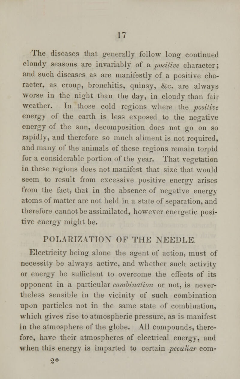 The diseases that generally follow long continued cloudy seasons are invariably of a positive character; and such diseases as are manifestly of a positive cha- racter, as croup, bronchitis, quinsy, &c. are always worse in the night than the day, in cloudy than fair weather. In those cold regions where the positive energy of the earth is less exposed to the negative energy of the sun, decomposition does not go on so rapidly, and therefore so much aliment is not required, and many of the animals of these regions remain torpid for a considerable portion of the year. That vegetation in these regions does not manifest that size that would seem to result from excessive positive energy arises from the fact, that in the absence of negative energy atoms of matter are not held in a state of separation, and therefore cannot be assimilated, however energetic posi- tive energy might be. POLARIZATION OF THE NEEDLE. Electricity being alone the agent of action, must of necessity be always active, and whether such activity or energy be sufficient to overcome the effects of its opponent in a particular combination or not, is never- theless sensible in the vicinity of such combination upon particles not in the same state of combination, which gives rise to atmospheric pressure, as is manifest in the atmosphere of the globe. All compounds, there- fore, have their atmospheres of electrical energy, and when this energy is imparted to certain peculiar com- 2*