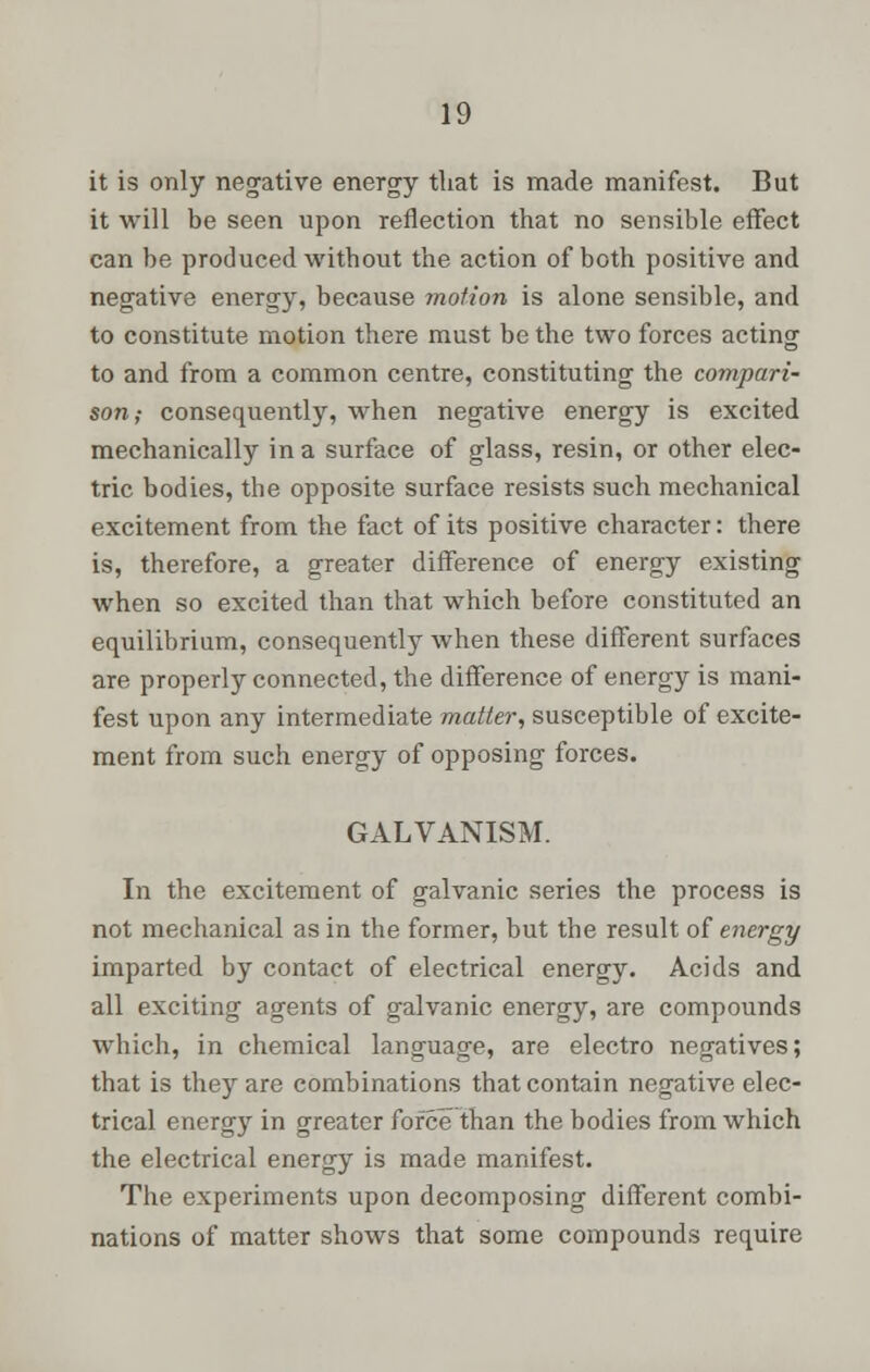 it is only negative energy that is made manifest. But it will be seen upon reflection that no sensible effect can be produced without the action of both positive and negative energy, because motion is alone sensible, and to constitute motion there must be the two forces acting to and from a common centre, constituting the compari- son; consequently, when negative energy is excited mechanically in a surface of glass, resin, or other elec- tric bodies, the opposite surface resists such mechanical excitement from the fact of its positive character: there is, therefore, a greater difference of energy existing when so excited than that which before constituted an equilibrium, consequently when these different surfaces are properly connected, the difference of energy is mani- fest upon any intermediate matter, susceptible of excite- ment from such energy of opposing forces. GALVANISM. In the excitement of galvanic series the process is not mechanical as in the former, but the result of energy imparted by contact of electrical energy. Acids and all exciting agents of galvanic energy, are compounds which, in chemical language, are electro negatives; that is they are combinations that contain negative elec- trical energy in greater force than the bodies from which the electrical energy is made manifest. The experiments upon decomposing different combi- nations of matter shows that some compounds require