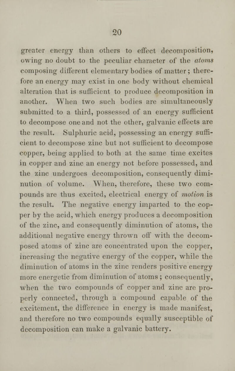 greater energy than others to effect decomposition, owing no doubt to the peculiar character of the atoms composing different elementary bodies of matter; there- fore an energy may exist in one body without chemical alteration that is sufficient to produce decomposition in another. When two such bodies are simultaneously submitted to a third, possessed of an energy sufficient to decompose one and not the other, galvanic effects are the result. Sulphuric acid, possessing an energy suffi- cient to decompose zinc but not sufficient to decompose copper, being applied to both at the same time excites in copper and zinc an energy not before possessed, and the zinc undergoes decomposition, consequently dimi- nution of volume. When, therefore, these two com- pounds are thus excited, electrical energy of motion is the result. The negative energy imparted to the cop- per by the acid, which energy produces a decomposition of the zinc, and consequently diminution of atoms, the additional negative energy thrown off with the decom- posed atoms of zinc are concentrated upon the copper, increasing the negative energy of the copper, while the diminution of atoms in the zinc renders positive energy more energetic from diminution of atoms ; consequently, when the two compounds of copper and zinc are pro- perly connected, through a compound capable of the excitement, the difference in energy is made manifest, and therefore no two compounds equally susceptible of decomposition can make a galvanic battery.