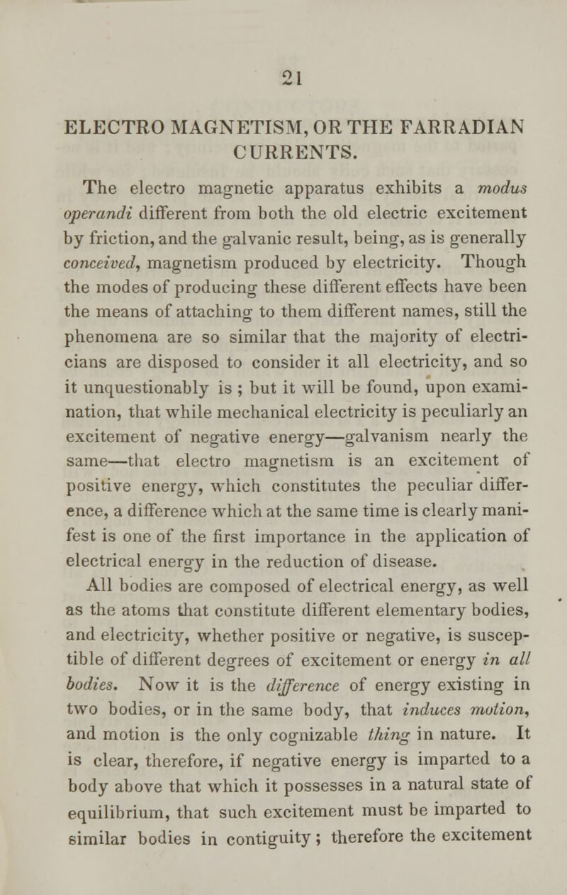 ELECTRO MAGNETISM, OR THE FARRADIAN CURRENTS. The electro magnetic apparatus exhibits a modus operandi different from both the old electric excitement by friction, and the galvanic result, being, as is generally conceived, magnetism produced by electricity. Though the modes of producing these different effects have been the means of attaching to them different names, still the phenomena are so similar that the majority of electri- cians are disposed to consider it all electricity, and so it unquestionably is ; but it will be found, upon exami- nation, that while mechanical electricity is peculiarly an excitement of negative energy—galvanism nearly the same—that electro magnetism is an excitement of positive energy, which constitutes the peculiar differ- ence, a difference which at the same time is clearly mani- fest is one of the first importance in the application of electrical energy in the reduction of disease. All bodies are composed of electrical energy, as well as the atoms that constitute different elementary bodies, and electricity, whether positive or negative, is suscep- tible of different degrees of excitement or energy in all bodies. Now it is the difference of energy existing in two bodies, or in the same body, that induces motion, and motion is the only cognizable thing in nature. It is clear, therefore, if negative energy is imparted to a body above that which it possesses in a natural state of equilibrium, that such excitement must be imparted to similar bodies in contiguity; therefore the excitement